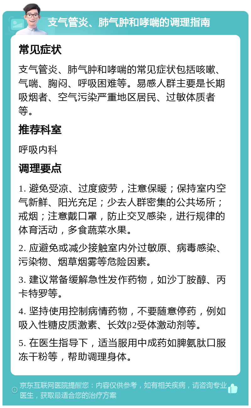 支气管炎、肺气肿和哮喘的调理指南 常见症状 支气管炎、肺气肿和哮喘的常见症状包括咳嗽、气喘、胸闷、呼吸困难等。易感人群主要是长期吸烟者、空气污染严重地区居民、过敏体质者等。 推荐科室 呼吸内科 调理要点 1. 避免受凉、过度疲劳，注意保暖；保持室内空气新鲜、阳光充足；少去人群密集的公共场所；戒烟；注意戴口罩，防止交叉感染，进行规律的体育活动，多食蔬菜水果。 2. 应避免或减少接触室内外过敏原、病毒感染、污染物、烟草烟雾等危险因素。 3. 建议常备缓解急性发作药物，如沙丁胺醇、丙卡特罗等。 4. 坚持使用控制病情药物，不要随意停药，例如吸入性糖皮质激素、长效β2受体激动剂等。 5. 在医生指导下，适当服用中成药如脾氨肽口服冻干粉等，帮助调理身体。