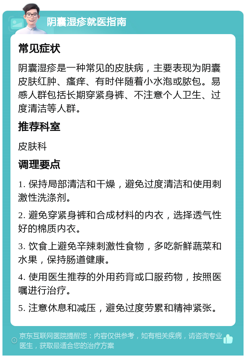 阴囊湿疹就医指南 常见症状 阴囊湿疹是一种常见的皮肤病，主要表现为阴囊皮肤红肿、瘙痒、有时伴随着小水泡或脓包。易感人群包括长期穿紧身裤、不注意个人卫生、过度清洁等人群。 推荐科室 皮肤科 调理要点 1. 保持局部清洁和干燥，避免过度清洁和使用刺激性洗涤剂。 2. 避免穿紧身裤和合成材料的内衣，选择透气性好的棉质内衣。 3. 饮食上避免辛辣刺激性食物，多吃新鲜蔬菜和水果，保持肠道健康。 4. 使用医生推荐的外用药膏或口服药物，按照医嘱进行治疗。 5. 注意休息和减压，避免过度劳累和精神紧张。