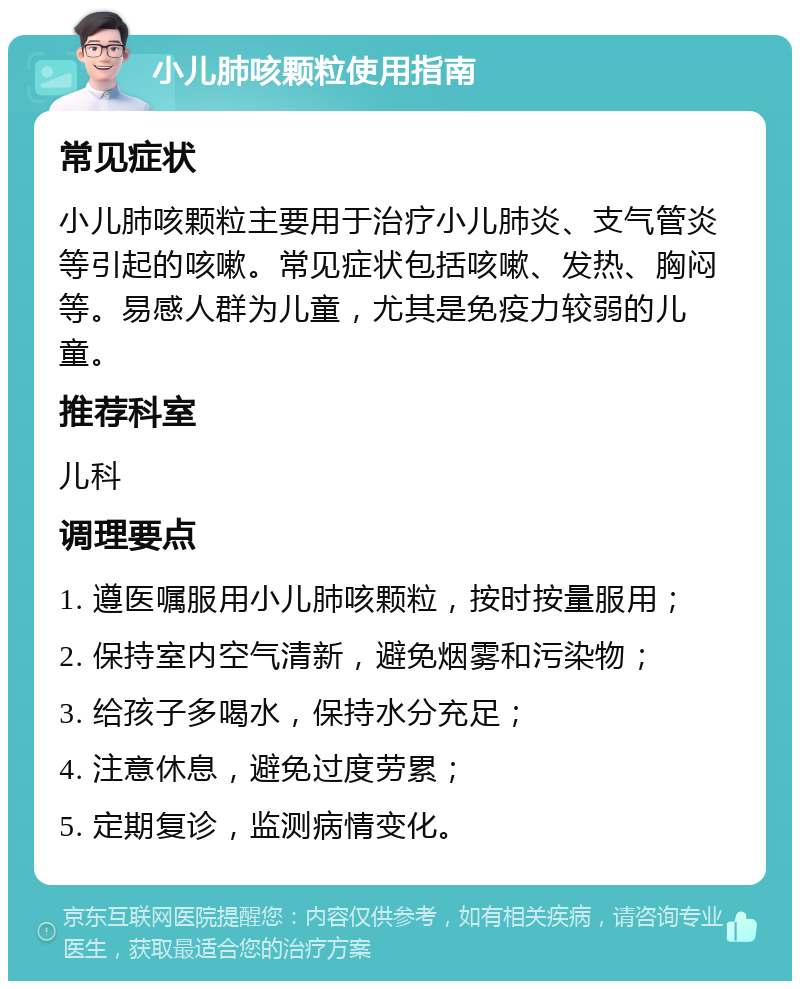 小儿肺咳颗粒使用指南 常见症状 小儿肺咳颗粒主要用于治疗小儿肺炎、支气管炎等引起的咳嗽。常见症状包括咳嗽、发热、胸闷等。易感人群为儿童，尤其是免疫力较弱的儿童。 推荐科室 儿科 调理要点 1. 遵医嘱服用小儿肺咳颗粒，按时按量服用； 2. 保持室内空气清新，避免烟雾和污染物； 3. 给孩子多喝水，保持水分充足； 4. 注意休息，避免过度劳累； 5. 定期复诊，监测病情变化。