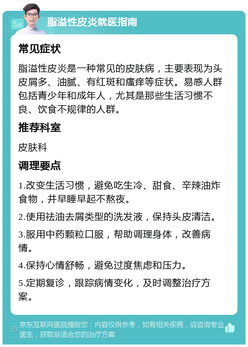 脂溢性皮炎就医指南 常见症状 脂溢性皮炎是一种常见的皮肤病，主要表现为头皮屑多、油腻、有红斑和瘙痒等症状。易感人群包括青少年和成年人，尤其是那些生活习惯不良、饮食不规律的人群。 推荐科室 皮肤科 调理要点 1.改变生活习惯，避免吃生冷、甜食、辛辣油炸食物，并早睡早起不熬夜。 2.使用祛油去屑类型的洗发液，保持头皮清洁。 3.服用中药颗粒口服，帮助调理身体，改善病情。 4.保持心情舒畅，避免过度焦虑和压力。 5.定期复诊，跟踪病情变化，及时调整治疗方案。