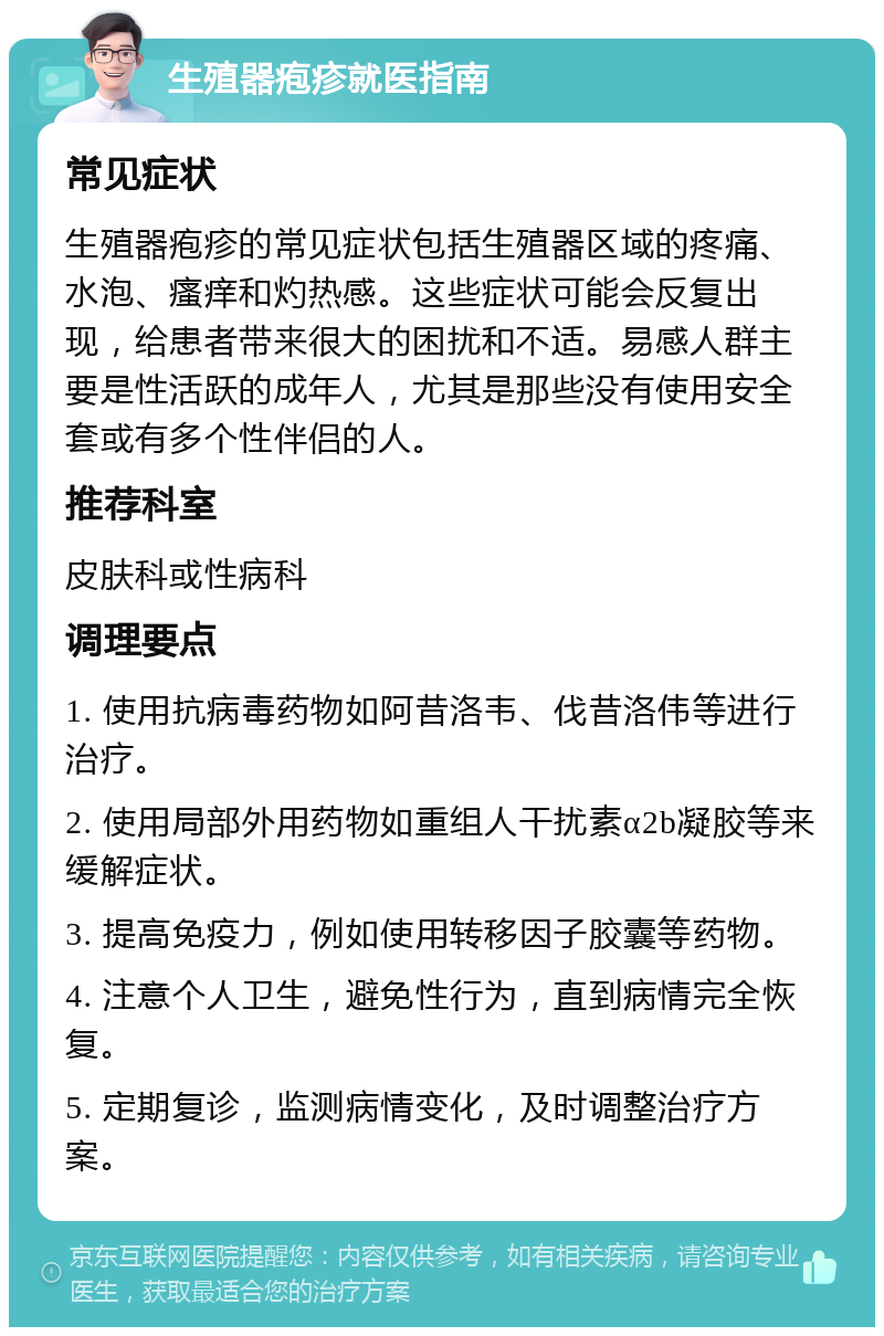 生殖器疱疹就医指南 常见症状 生殖器疱疹的常见症状包括生殖器区域的疼痛、水泡、瘙痒和灼热感。这些症状可能会反复出现，给患者带来很大的困扰和不适。易感人群主要是性活跃的成年人，尤其是那些没有使用安全套或有多个性伴侣的人。 推荐科室 皮肤科或性病科 调理要点 1. 使用抗病毒药物如阿昔洛韦、伐昔洛伟等进行治疗。 2. 使用局部外用药物如重组人干扰素α2b凝胶等来缓解症状。 3. 提高免疫力，例如使用转移因子胶囊等药物。 4. 注意个人卫生，避免性行为，直到病情完全恢复。 5. 定期复诊，监测病情变化，及时调整治疗方案。