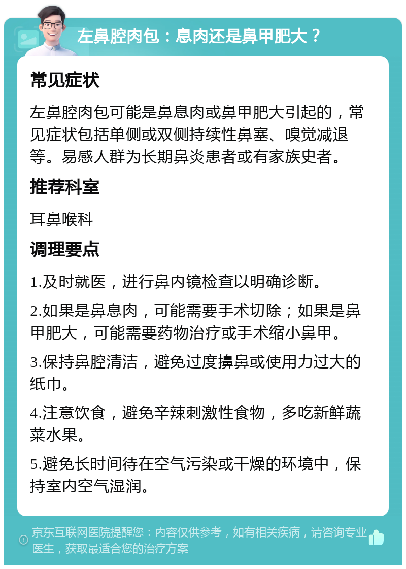 左鼻腔肉包：息肉还是鼻甲肥大？ 常见症状 左鼻腔肉包可能是鼻息肉或鼻甲肥大引起的，常见症状包括单侧或双侧持续性鼻塞、嗅觉减退等。易感人群为长期鼻炎患者或有家族史者。 推荐科室 耳鼻喉科 调理要点 1.及时就医，进行鼻内镜检查以明确诊断。 2.如果是鼻息肉，可能需要手术切除；如果是鼻甲肥大，可能需要药物治疗或手术缩小鼻甲。 3.保持鼻腔清洁，避免过度擤鼻或使用力过大的纸巾。 4.注意饮食，避免辛辣刺激性食物，多吃新鲜蔬菜水果。 5.避免长时间待在空气污染或干燥的环境中，保持室内空气湿润。