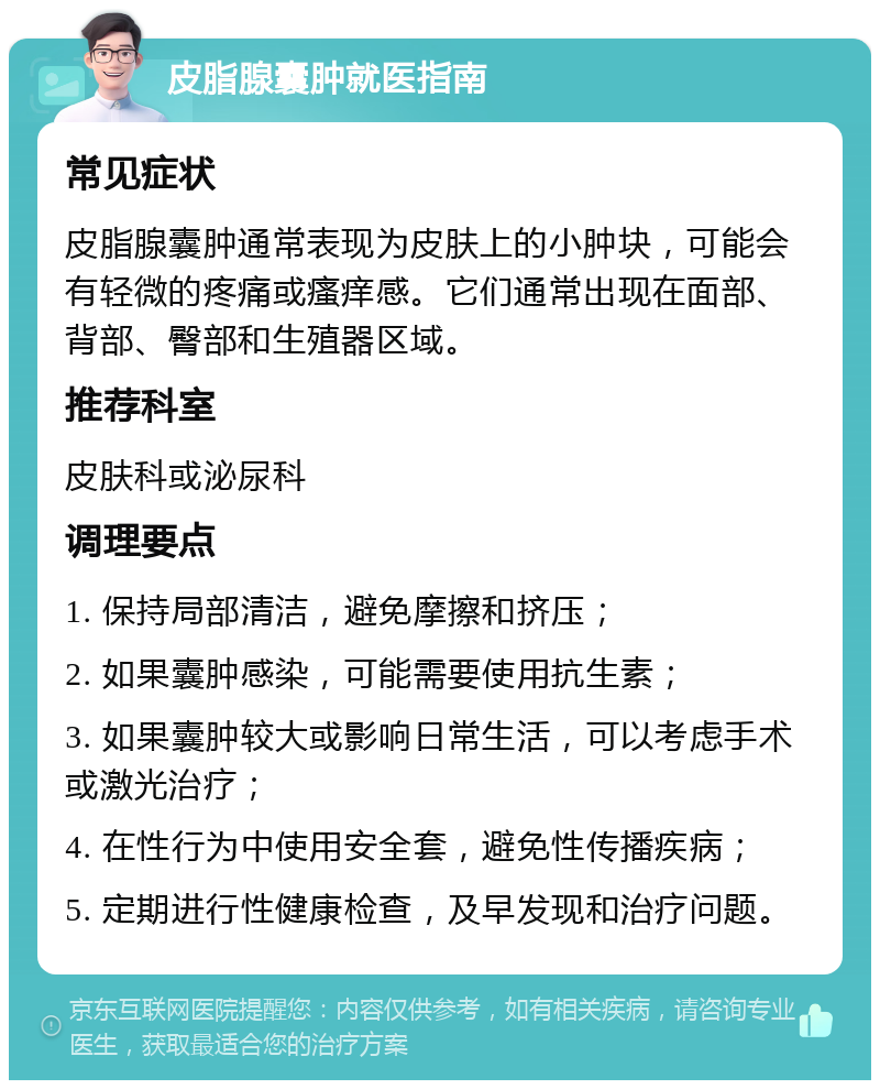 皮脂腺囊肿就医指南 常见症状 皮脂腺囊肿通常表现为皮肤上的小肿块，可能会有轻微的疼痛或瘙痒感。它们通常出现在面部、背部、臀部和生殖器区域。 推荐科室 皮肤科或泌尿科 调理要点 1. 保持局部清洁，避免摩擦和挤压； 2. 如果囊肿感染，可能需要使用抗生素； 3. 如果囊肿较大或影响日常生活，可以考虑手术或激光治疗； 4. 在性行为中使用安全套，避免性传播疾病； 5. 定期进行性健康检查，及早发现和治疗问题。