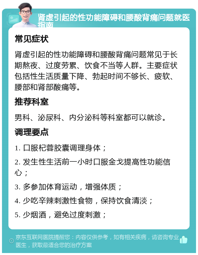 肾虚引起的性功能障碍和腰酸背痛问题就医指南 常见症状 肾虚引起的性功能障碍和腰酸背痛问题常见于长期熬夜、过度劳累、饮食不当等人群。主要症状包括性生活质量下降、勃起时间不够长、疲软、腰部和肾部酸痛等。 推荐科室 男科、泌尿科、内分泌科等科室都可以就诊。 调理要点 1. 口服杞蓉胶囊调理身体； 2. 发生性生活前一小时口服金戈提高性功能信心； 3. 多参加体育运动，增强体质； 4. 少吃辛辣刺激性食物，保持饮食清淡； 5. 少烟酒，避免过度刺激；