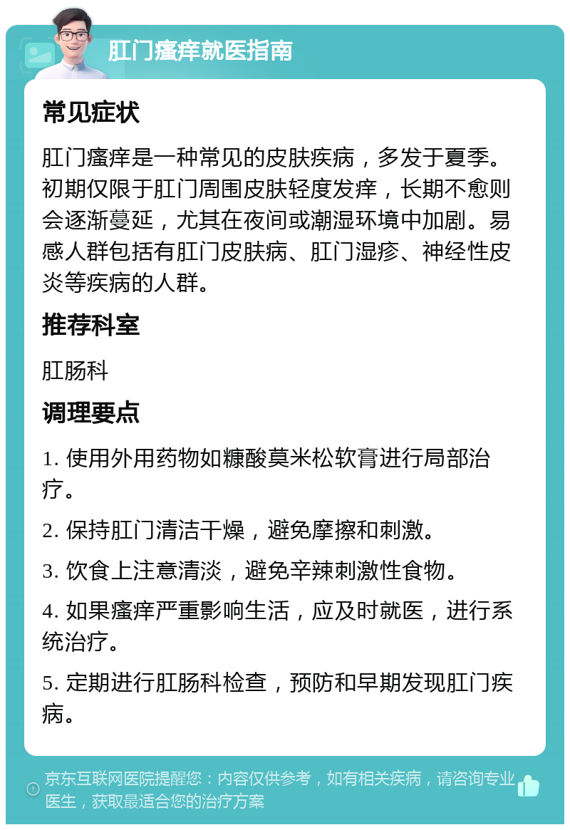 肛门瘙痒就医指南 常见症状 肛门瘙痒是一种常见的皮肤疾病，多发于夏季。初期仅限于肛门周围皮肤轻度发痒，长期不愈则会逐渐蔓延，尤其在夜间或潮湿环境中加剧。易感人群包括有肛门皮肤病、肛门湿疹、神经性皮炎等疾病的人群。 推荐科室 肛肠科 调理要点 1. 使用外用药物如糠酸莫米松软膏进行局部治疗。 2. 保持肛门清洁干燥，避免摩擦和刺激。 3. 饮食上注意清淡，避免辛辣刺激性食物。 4. 如果瘙痒严重影响生活，应及时就医，进行系统治疗。 5. 定期进行肛肠科检查，预防和早期发现肛门疾病。