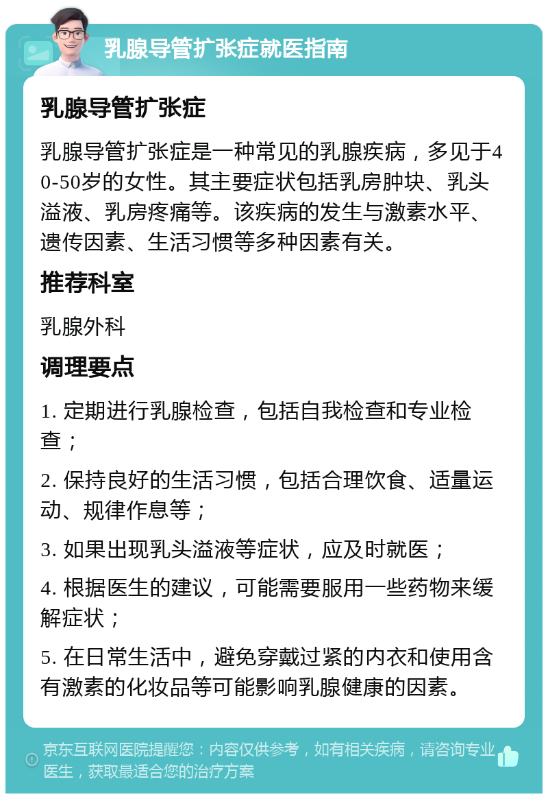 乳腺导管扩张症就医指南 乳腺导管扩张症 乳腺导管扩张症是一种常见的乳腺疾病，多见于40-50岁的女性。其主要症状包括乳房肿块、乳头溢液、乳房疼痛等。该疾病的发生与激素水平、遗传因素、生活习惯等多种因素有关。 推荐科室 乳腺外科 调理要点 1. 定期进行乳腺检查，包括自我检查和专业检查； 2. 保持良好的生活习惯，包括合理饮食、适量运动、规律作息等； 3. 如果出现乳头溢液等症状，应及时就医； 4. 根据医生的建议，可能需要服用一些药物来缓解症状； 5. 在日常生活中，避免穿戴过紧的内衣和使用含有激素的化妆品等可能影响乳腺健康的因素。