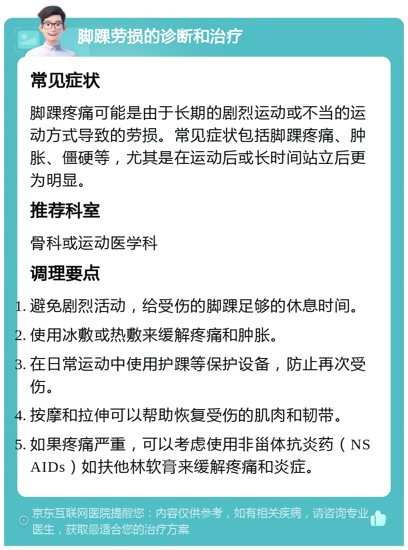 脚踝劳损的诊断和治疗 常见症状 脚踝疼痛可能是由于长期的剧烈运动或不当的运动方式导致的劳损。常见症状包括脚踝疼痛、肿胀、僵硬等，尤其是在运动后或长时间站立后更为明显。 推荐科室 骨科或运动医学科 调理要点 避免剧烈活动，给受伤的脚踝足够的休息时间。 使用冰敷或热敷来缓解疼痛和肿胀。 在日常运动中使用护踝等保护设备，防止再次受伤。 按摩和拉伸可以帮助恢复受伤的肌肉和韧带。 如果疼痛严重，可以考虑使用非甾体抗炎药（NSAIDs）如扶他林软膏来缓解疼痛和炎症。