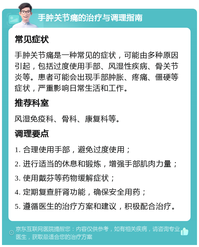 手肿关节痛的治疗与调理指南 常见症状 手肿关节痛是一种常见的症状，可能由多种原因引起，包括过度使用手部、风湿性疾病、骨关节炎等。患者可能会出现手部肿胀、疼痛、僵硬等症状，严重影响日常生活和工作。 推荐科室 风湿免疫科、骨科、康复科等。 调理要点 1. 合理使用手部，避免过度使用； 2. 进行适当的休息和锻炼，增强手部肌肉力量； 3. 使用戴芬等药物缓解症状； 4. 定期复查肝肾功能，确保安全用药； 5. 遵循医生的治疗方案和建议，积极配合治疗。