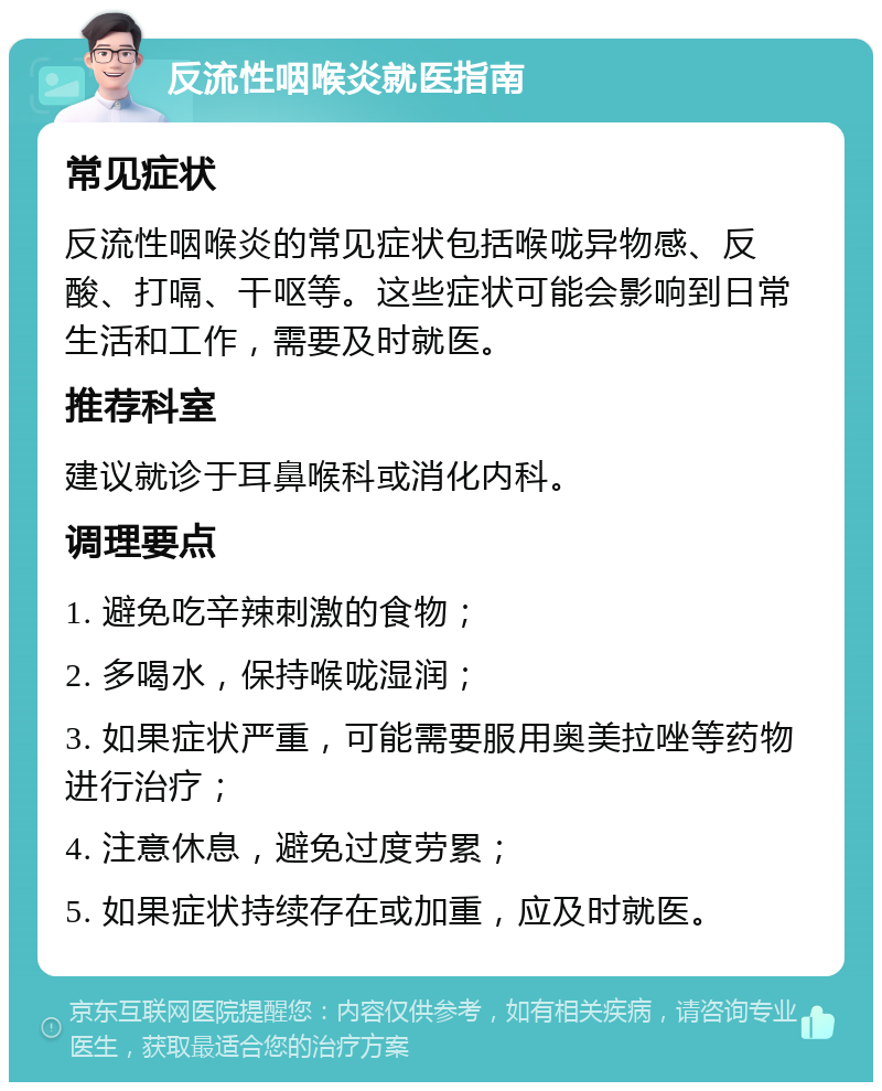 反流性咽喉炎就医指南 常见症状 反流性咽喉炎的常见症状包括喉咙异物感、反酸、打嗝、干呕等。这些症状可能会影响到日常生活和工作，需要及时就医。 推荐科室 建议就诊于耳鼻喉科或消化内科。 调理要点 1. 避免吃辛辣刺激的食物； 2. 多喝水，保持喉咙湿润； 3. 如果症状严重，可能需要服用奥美拉唑等药物进行治疗； 4. 注意休息，避免过度劳累； 5. 如果症状持续存在或加重，应及时就医。