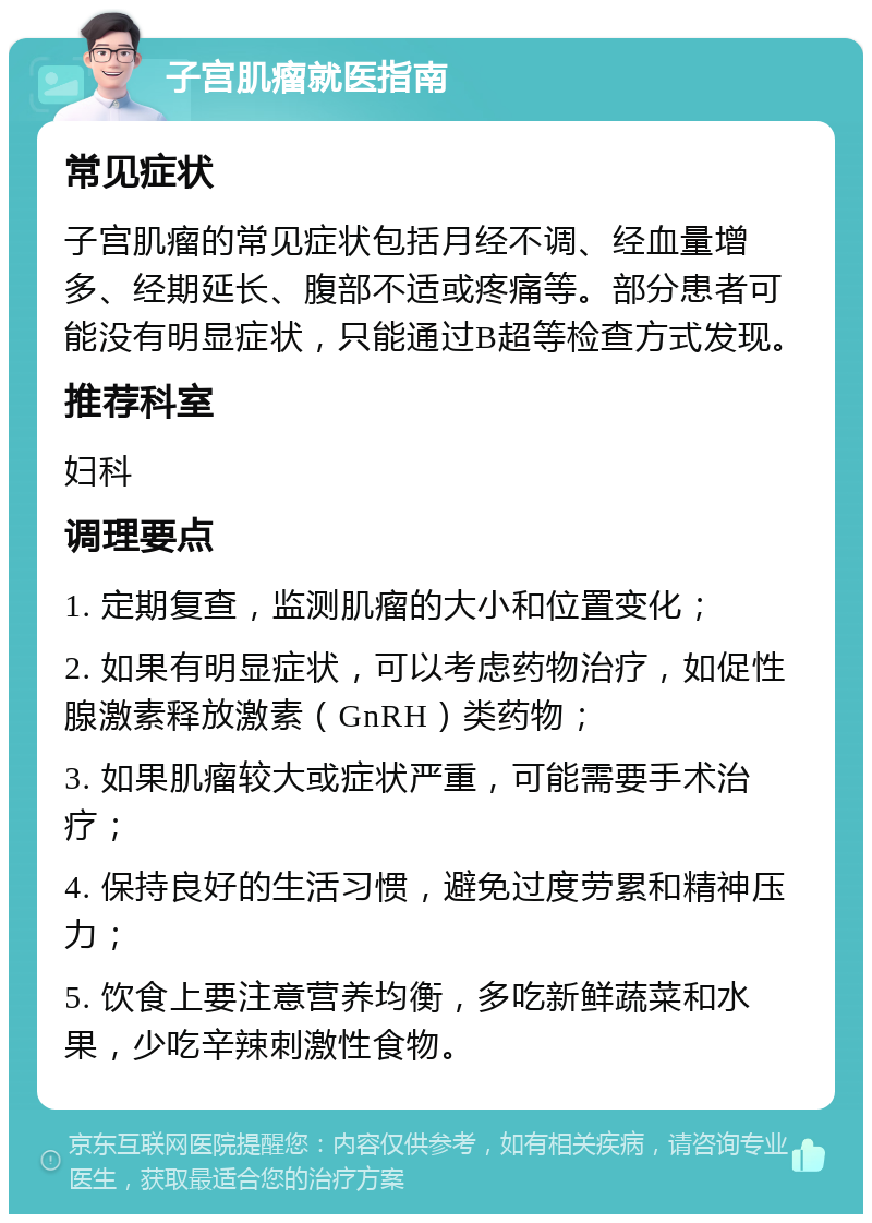 子宫肌瘤就医指南 常见症状 子宫肌瘤的常见症状包括月经不调、经血量增多、经期延长、腹部不适或疼痛等。部分患者可能没有明显症状，只能通过B超等检查方式发现。 推荐科室 妇科 调理要点 1. 定期复查，监测肌瘤的大小和位置变化； 2. 如果有明显症状，可以考虑药物治疗，如促性腺激素释放激素（GnRH）类药物； 3. 如果肌瘤较大或症状严重，可能需要手术治疗； 4. 保持良好的生活习惯，避免过度劳累和精神压力； 5. 饮食上要注意营养均衡，多吃新鲜蔬菜和水果，少吃辛辣刺激性食物。