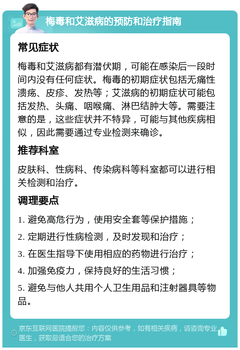 梅毒和艾滋病的预防和治疗指南 常见症状 梅毒和艾滋病都有潜伏期，可能在感染后一段时间内没有任何症状。梅毒的初期症状包括无痛性溃疡、皮疹、发热等；艾滋病的初期症状可能包括发热、头痛、咽喉痛、淋巴结肿大等。需要注意的是，这些症状并不特异，可能与其他疾病相似，因此需要通过专业检测来确诊。 推荐科室 皮肤科、性病科、传染病科等科室都可以进行相关检测和治疗。 调理要点 1. 避免高危行为，使用安全套等保护措施； 2. 定期进行性病检测，及时发现和治疗； 3. 在医生指导下使用相应的药物进行治疗； 4. 加强免疫力，保持良好的生活习惯； 5. 避免与他人共用个人卫生用品和注射器具等物品。