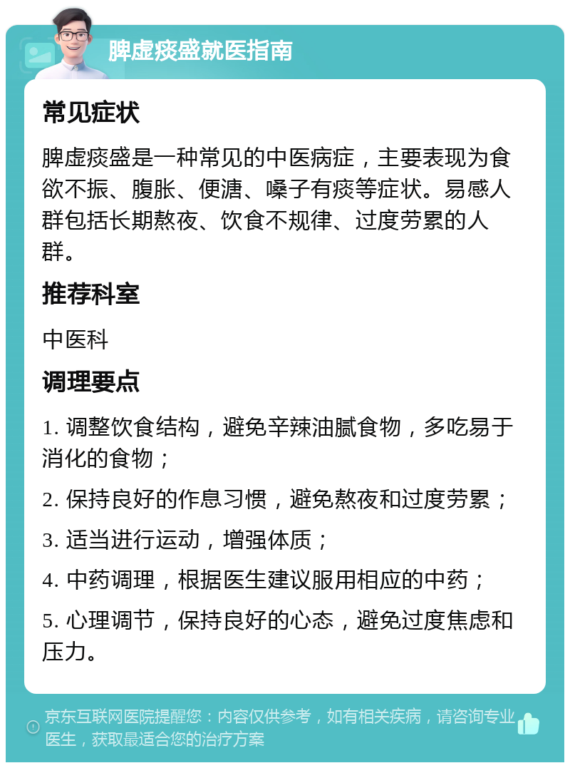 脾虚痰盛就医指南 常见症状 脾虚痰盛是一种常见的中医病症，主要表现为食欲不振、腹胀、便溏、嗓子有痰等症状。易感人群包括长期熬夜、饮食不规律、过度劳累的人群。 推荐科室 中医科 调理要点 1. 调整饮食结构，避免辛辣油腻食物，多吃易于消化的食物； 2. 保持良好的作息习惯，避免熬夜和过度劳累； 3. 适当进行运动，增强体质； 4. 中药调理，根据医生建议服用相应的中药； 5. 心理调节，保持良好的心态，避免过度焦虑和压力。