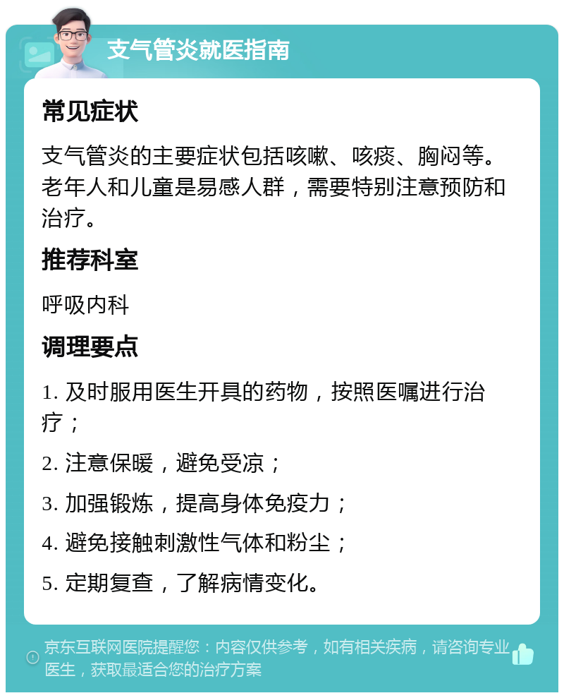 支气管炎就医指南 常见症状 支气管炎的主要症状包括咳嗽、咳痰、胸闷等。老年人和儿童是易感人群，需要特别注意预防和治疗。 推荐科室 呼吸内科 调理要点 1. 及时服用医生开具的药物，按照医嘱进行治疗； 2. 注意保暖，避免受凉； 3. 加强锻炼，提高身体免疫力； 4. 避免接触刺激性气体和粉尘； 5. 定期复查，了解病情变化。