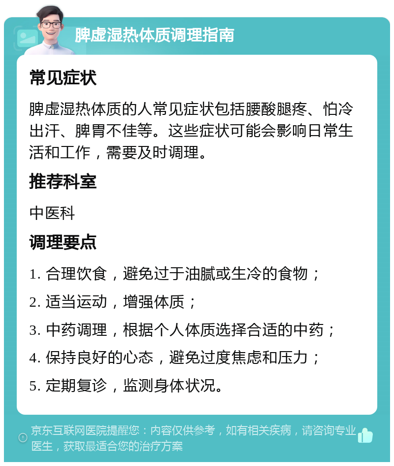 脾虚湿热体质调理指南 常见症状 脾虚湿热体质的人常见症状包括腰酸腿疼、怕冷出汗、脾胃不佳等。这些症状可能会影响日常生活和工作，需要及时调理。 推荐科室 中医科 调理要点 1. 合理饮食，避免过于油腻或生冷的食物； 2. 适当运动，增强体质； 3. 中药调理，根据个人体质选择合适的中药； 4. 保持良好的心态，避免过度焦虑和压力； 5. 定期复诊，监测身体状况。