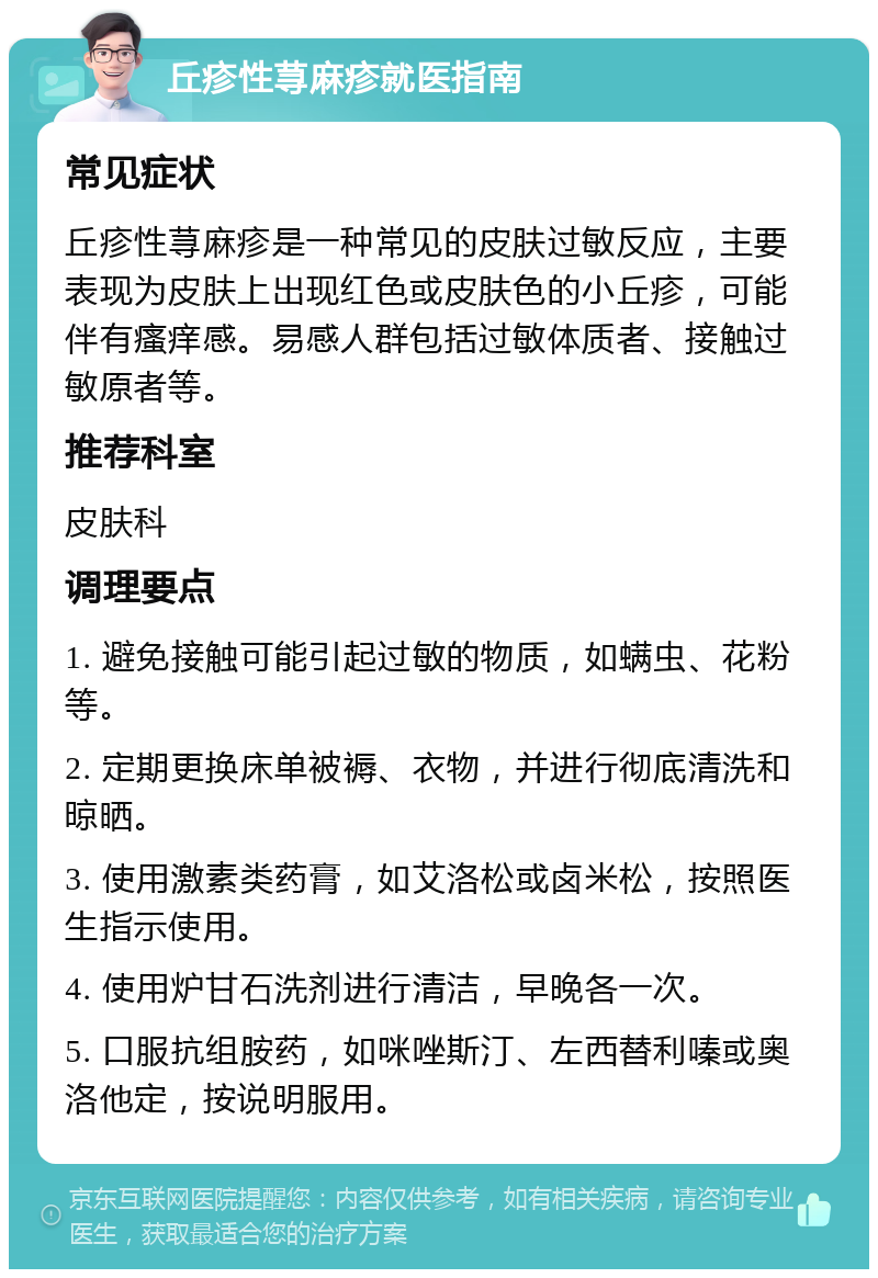 丘疹性荨麻疹就医指南 常见症状 丘疹性荨麻疹是一种常见的皮肤过敏反应，主要表现为皮肤上出现红色或皮肤色的小丘疹，可能伴有瘙痒感。易感人群包括过敏体质者、接触过敏原者等。 推荐科室 皮肤科 调理要点 1. 避免接触可能引起过敏的物质，如螨虫、花粉等。 2. 定期更换床单被褥、衣物，并进行彻底清洗和晾晒。 3. 使用激素类药膏，如艾洛松或卤米松，按照医生指示使用。 4. 使用炉甘石洗剂进行清洁，早晚各一次。 5. 口服抗组胺药，如咪唑斯汀、左西替利嗪或奥洛他定，按说明服用。