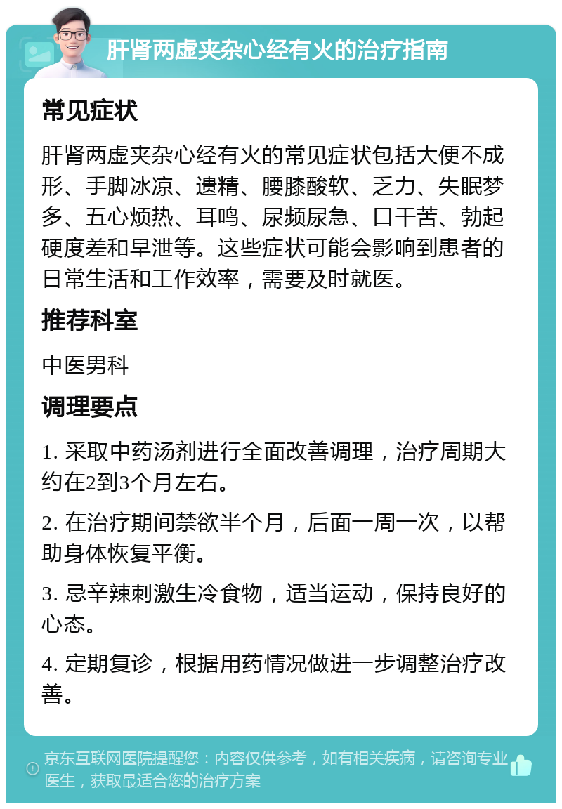 肝肾两虚夹杂心经有火的治疗指南 常见症状 肝肾两虚夹杂心经有火的常见症状包括大便不成形、手脚冰凉、遗精、腰膝酸软、乏力、失眠梦多、五心烦热、耳鸣、尿频尿急、口干苦、勃起硬度差和早泄等。这些症状可能会影响到患者的日常生活和工作效率，需要及时就医。 推荐科室 中医男科 调理要点 1. 采取中药汤剂进行全面改善调理，治疗周期大约在2到3个月左右。 2. 在治疗期间禁欲半个月，后面一周一次，以帮助身体恢复平衡。 3. 忌辛辣刺激生冷食物，适当运动，保持良好的心态。 4. 定期复诊，根据用药情况做进一步调整治疗改善。