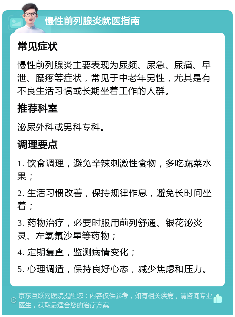 慢性前列腺炎就医指南 常见症状 慢性前列腺炎主要表现为尿频、尿急、尿痛、早泄、腰疼等症状，常见于中老年男性，尤其是有不良生活习惯或长期坐着工作的人群。 推荐科室 泌尿外科或男科专科。 调理要点 1. 饮食调理，避免辛辣刺激性食物，多吃蔬菜水果； 2. 生活习惯改善，保持规律作息，避免长时间坐着； 3. 药物治疗，必要时服用前列舒通、银花泌炎灵、左氧氟沙星等药物； 4. 定期复查，监测病情变化； 5. 心理调适，保持良好心态，减少焦虑和压力。