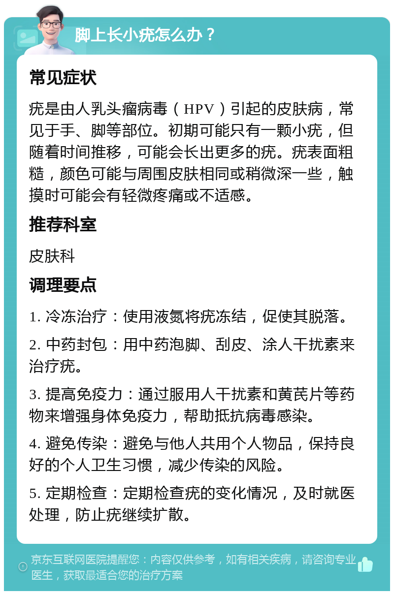 脚上长小疣怎么办？ 常见症状 疣是由人乳头瘤病毒（HPV）引起的皮肤病，常见于手、脚等部位。初期可能只有一颗小疣，但随着时间推移，可能会长出更多的疣。疣表面粗糙，颜色可能与周围皮肤相同或稍微深一些，触摸时可能会有轻微疼痛或不适感。 推荐科室 皮肤科 调理要点 1. 冷冻治疗：使用液氮将疣冻结，促使其脱落。 2. 中药封包：用中药泡脚、刮皮、涂人干扰素来治疗疣。 3. 提高免疫力：通过服用人干扰素和黄芪片等药物来增强身体免疫力，帮助抵抗病毒感染。 4. 避免传染：避免与他人共用个人物品，保持良好的个人卫生习惯，减少传染的风险。 5. 定期检查：定期检查疣的变化情况，及时就医处理，防止疣继续扩散。