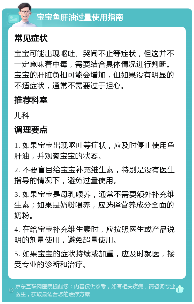 宝宝鱼肝油过量使用指南 常见症状 宝宝可能出现呕吐、哭闹不止等症状，但这并不一定意味着中毒，需要结合具体情况进行判断。宝宝的肝脏负担可能会增加，但如果没有明显的不适症状，通常不需要过于担心。 推荐科室 儿科 调理要点 1. 如果宝宝出现呕吐等症状，应及时停止使用鱼肝油，并观察宝宝的状态。 2. 不要盲目给宝宝补充维生素，特别是没有医生指导的情况下，避免过量使用。 3. 如果宝宝是母乳喂养，通常不需要额外补充维生素；如果是奶粉喂养，应选择营养成分全面的奶粉。 4. 在给宝宝补充维生素时，应按照医生或产品说明的剂量使用，避免超量使用。 5. 如果宝宝的症状持续或加重，应及时就医，接受专业的诊断和治疗。