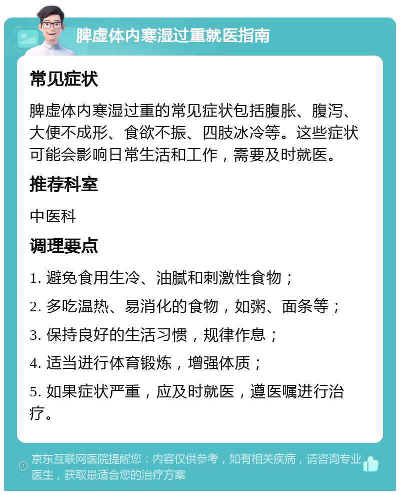 脾虚体内寒湿过重就医指南 常见症状 脾虚体内寒湿过重的常见症状包括腹胀、腹泻、大便不成形、食欲不振、四肢冰冷等。这些症状可能会影响日常生活和工作，需要及时就医。 推荐科室 中医科 调理要点 1. 避免食用生冷、油腻和刺激性食物； 2. 多吃温热、易消化的食物，如粥、面条等； 3. 保持良好的生活习惯，规律作息； 4. 适当进行体育锻炼，增强体质； 5. 如果症状严重，应及时就医，遵医嘱进行治疗。