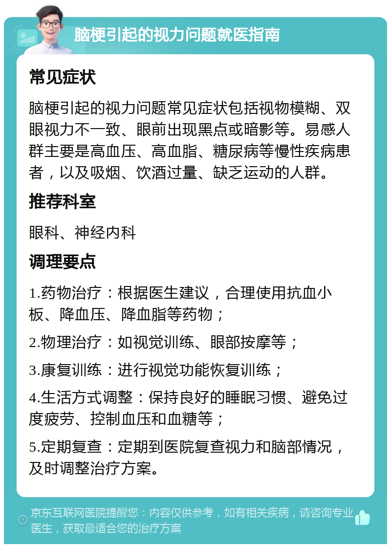 脑梗引起的视力问题就医指南 常见症状 脑梗引起的视力问题常见症状包括视物模糊、双眼视力不一致、眼前出现黑点或暗影等。易感人群主要是高血压、高血脂、糖尿病等慢性疾病患者，以及吸烟、饮酒过量、缺乏运动的人群。 推荐科室 眼科、神经内科 调理要点 1.药物治疗：根据医生建议，合理使用抗血小板、降血压、降血脂等药物； 2.物理治疗：如视觉训练、眼部按摩等； 3.康复训练：进行视觉功能恢复训练； 4.生活方式调整：保持良好的睡眠习惯、避免过度疲劳、控制血压和血糖等； 5.定期复查：定期到医院复查视力和脑部情况，及时调整治疗方案。