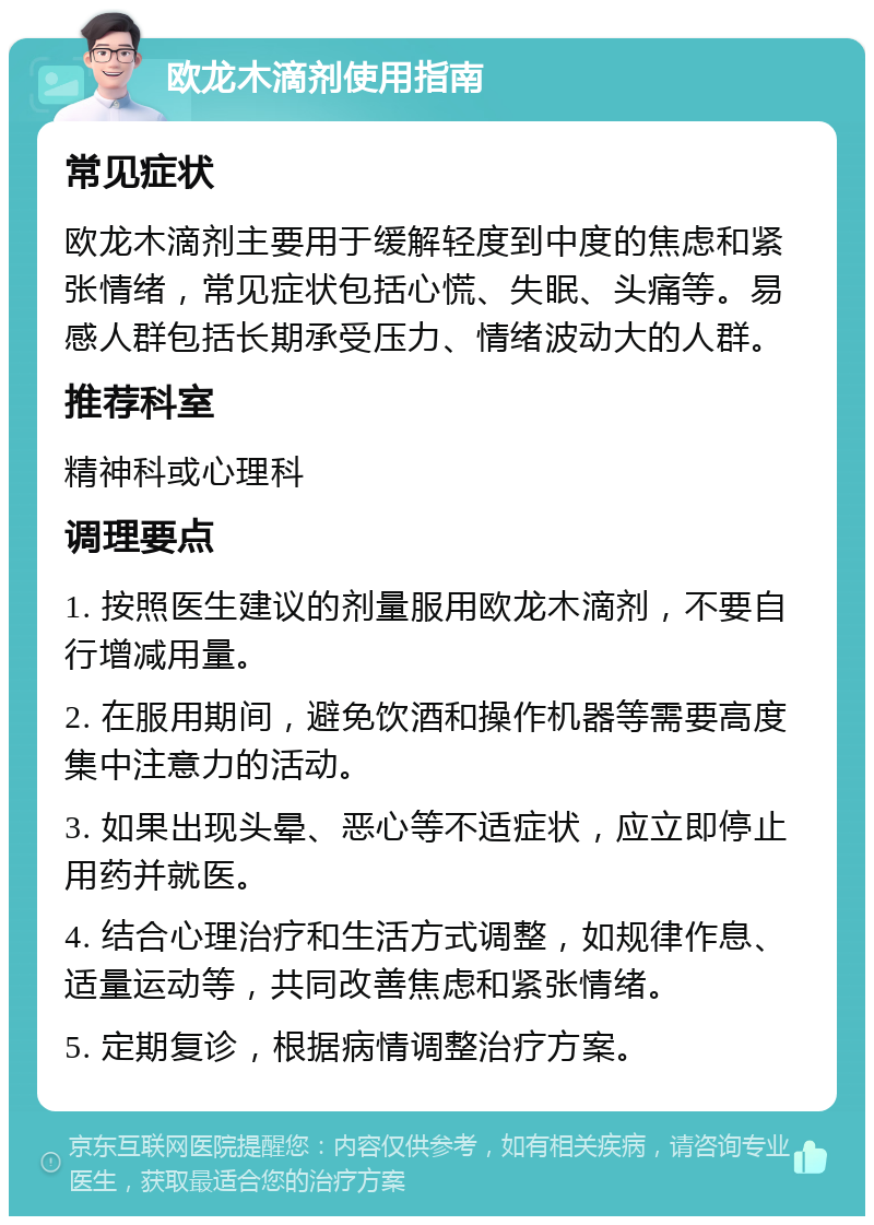 欧龙木滴剂使用指南 常见症状 欧龙木滴剂主要用于缓解轻度到中度的焦虑和紧张情绪，常见症状包括心慌、失眠、头痛等。易感人群包括长期承受压力、情绪波动大的人群。 推荐科室 精神科或心理科 调理要点 1. 按照医生建议的剂量服用欧龙木滴剂，不要自行增减用量。 2. 在服用期间，避免饮酒和操作机器等需要高度集中注意力的活动。 3. 如果出现头晕、恶心等不适症状，应立即停止用药并就医。 4. 结合心理治疗和生活方式调整，如规律作息、适量运动等，共同改善焦虑和紧张情绪。 5. 定期复诊，根据病情调整治疗方案。