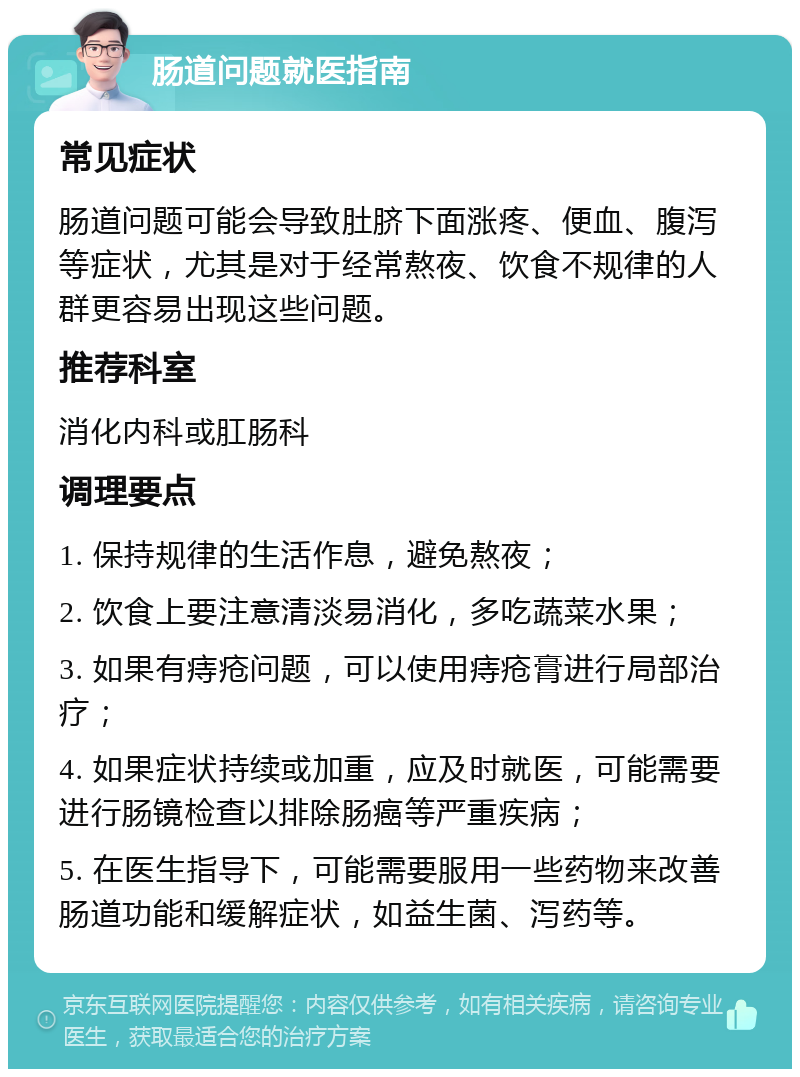 肠道问题就医指南 常见症状 肠道问题可能会导致肚脐下面涨疼、便血、腹泻等症状，尤其是对于经常熬夜、饮食不规律的人群更容易出现这些问题。 推荐科室 消化内科或肛肠科 调理要点 1. 保持规律的生活作息，避免熬夜； 2. 饮食上要注意清淡易消化，多吃蔬菜水果； 3. 如果有痔疮问题，可以使用痔疮膏进行局部治疗； 4. 如果症状持续或加重，应及时就医，可能需要进行肠镜检查以排除肠癌等严重疾病； 5. 在医生指导下，可能需要服用一些药物来改善肠道功能和缓解症状，如益生菌、泻药等。