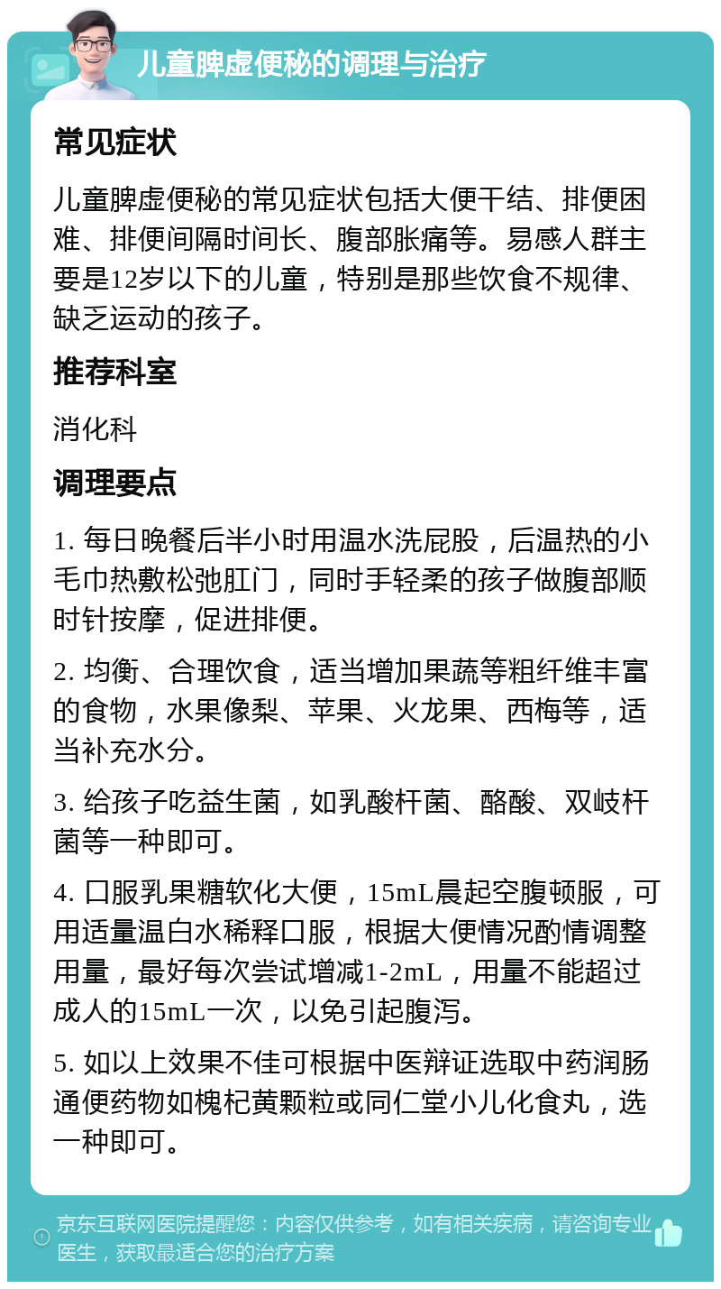 儿童脾虚便秘的调理与治疗 常见症状 儿童脾虚便秘的常见症状包括大便干结、排便困难、排便间隔时间长、腹部胀痛等。易感人群主要是12岁以下的儿童，特别是那些饮食不规律、缺乏运动的孩子。 推荐科室 消化科 调理要点 1. 每日晚餐后半小时用温水洗屁股，后温热的小毛巾热敷松弛肛门，同时手轻柔的孩子做腹部顺时针按摩，促进排便。 2. 均衡、合理饮食，适当增加果蔬等粗纤维丰富的食物，水果像梨、苹果、火龙果、西梅等，适当补充水分。 3. 给孩子吃益生菌，如乳酸杆菌、酪酸、双岐杆菌等一种即可。 4. 口服乳果糖软化大便，15mL晨起空腹顿服，可用适量温白水稀释口服，根据大便情况酌情调整用量，最好每次尝试增减1-2mL，用量不能超过成人的15mL一次，以免引起腹泻。 5. 如以上效果不佳可根据中医辩证选取中药润肠通便药物如槐杞黄颗粒或同仁堂小儿化食丸，选一种即可。