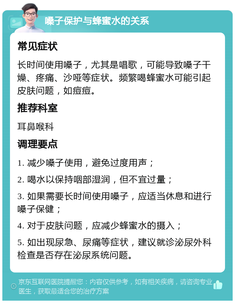 嗓子保护与蜂蜜水的关系 常见症状 长时间使用嗓子，尤其是唱歌，可能导致嗓子干燥、疼痛、沙哑等症状。频繁喝蜂蜜水可能引起皮肤问题，如痘痘。 推荐科室 耳鼻喉科 调理要点 1. 减少嗓子使用，避免过度用声； 2. 喝水以保持咽部湿润，但不宜过量； 3. 如果需要长时间使用嗓子，应适当休息和进行嗓子保健； 4. 对于皮肤问题，应减少蜂蜜水的摄入； 5. 如出现尿急、尿痛等症状，建议就诊泌尿外科检查是否存在泌尿系统问题。