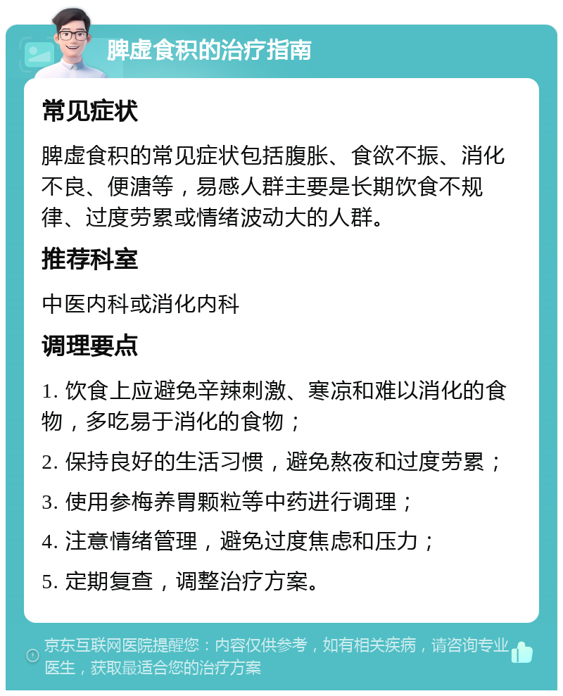 脾虚食积的治疗指南 常见症状 脾虚食积的常见症状包括腹胀、食欲不振、消化不良、便溏等，易感人群主要是长期饮食不规律、过度劳累或情绪波动大的人群。 推荐科室 中医内科或消化内科 调理要点 1. 饮食上应避免辛辣刺激、寒凉和难以消化的食物，多吃易于消化的食物； 2. 保持良好的生活习惯，避免熬夜和过度劳累； 3. 使用参梅养胃颗粒等中药进行调理； 4. 注意情绪管理，避免过度焦虑和压力； 5. 定期复查，调整治疗方案。