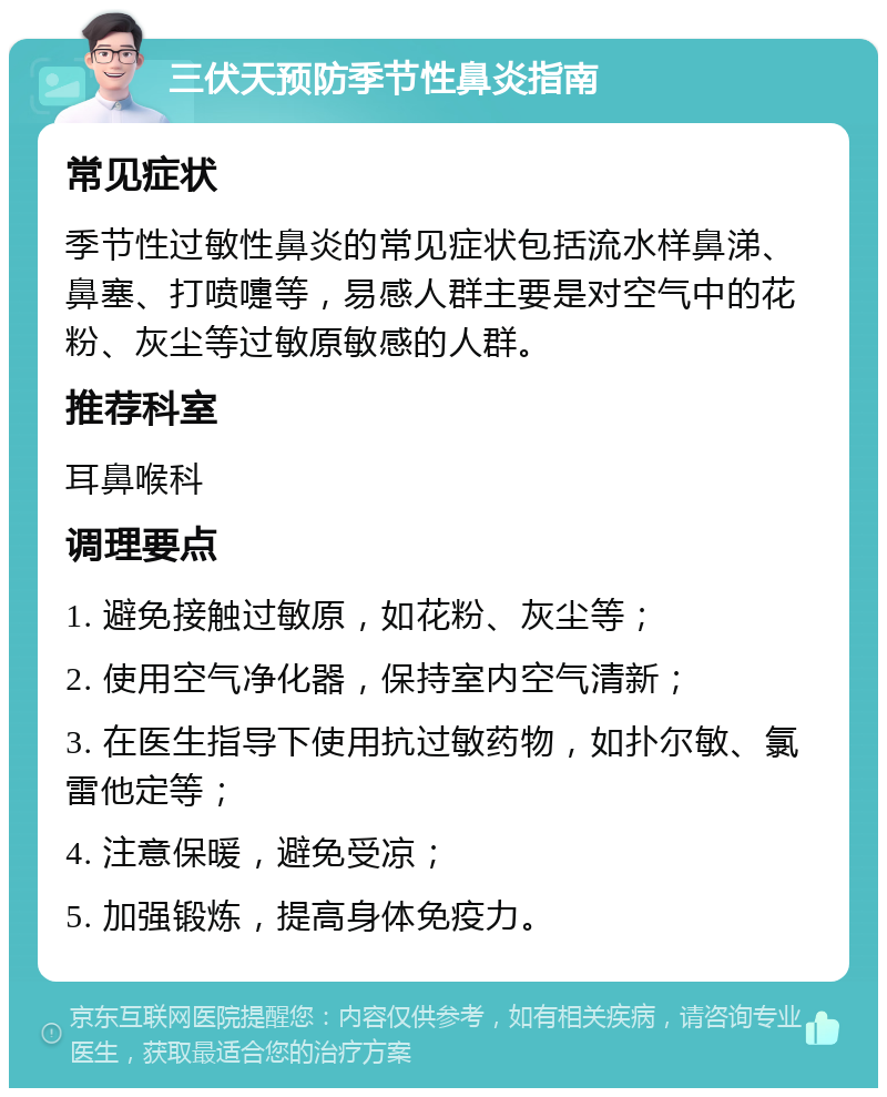 三伏天预防季节性鼻炎指南 常见症状 季节性过敏性鼻炎的常见症状包括流水样鼻涕、鼻塞、打喷嚏等，易感人群主要是对空气中的花粉、灰尘等过敏原敏感的人群。 推荐科室 耳鼻喉科 调理要点 1. 避免接触过敏原，如花粉、灰尘等； 2. 使用空气净化器，保持室内空气清新； 3. 在医生指导下使用抗过敏药物，如扑尔敏、氯雷他定等； 4. 注意保暖，避免受凉； 5. 加强锻炼，提高身体免疫力。