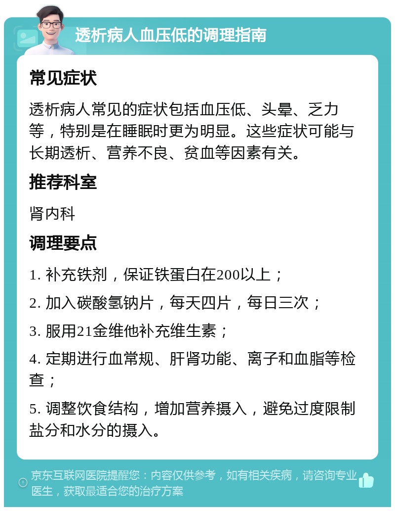 透析病人血压低的调理指南 常见症状 透析病人常见的症状包括血压低、头晕、乏力等，特别是在睡眠时更为明显。这些症状可能与长期透析、营养不良、贫血等因素有关。 推荐科室 肾内科 调理要点 1. 补充铁剂，保证铁蛋白在200以上； 2. 加入碳酸氢钠片，每天四片，每日三次； 3. 服用21金维他补充维生素； 4. 定期进行血常规、肝肾功能、离子和血脂等检查； 5. 调整饮食结构，增加营养摄入，避免过度限制盐分和水分的摄入。