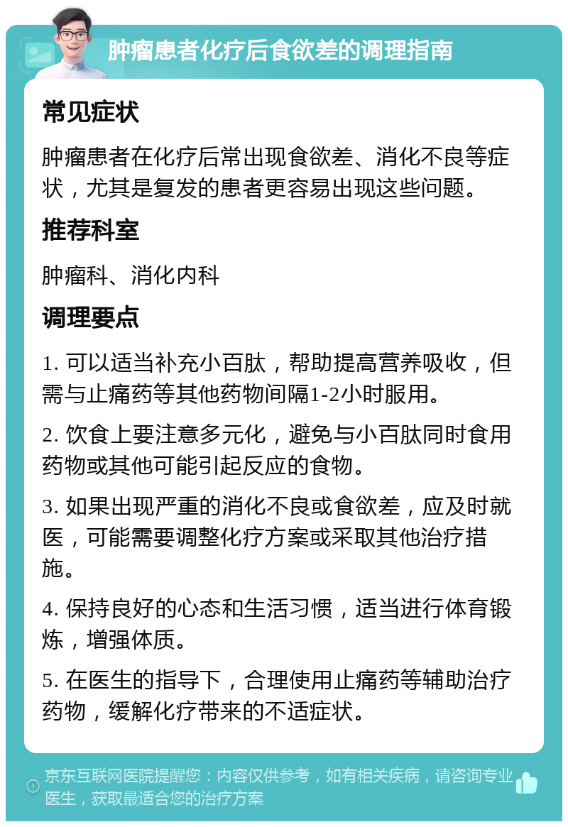 肿瘤患者化疗后食欲差的调理指南 常见症状 肿瘤患者在化疗后常出现食欲差、消化不良等症状，尤其是复发的患者更容易出现这些问题。 推荐科室 肿瘤科、消化内科 调理要点 1. 可以适当补充小百肽，帮助提高营养吸收，但需与止痛药等其他药物间隔1-2小时服用。 2. 饮食上要注意多元化，避免与小百肽同时食用药物或其他可能引起反应的食物。 3. 如果出现严重的消化不良或食欲差，应及时就医，可能需要调整化疗方案或采取其他治疗措施。 4. 保持良好的心态和生活习惯，适当进行体育锻炼，增强体质。 5. 在医生的指导下，合理使用止痛药等辅助治疗药物，缓解化疗带来的不适症状。