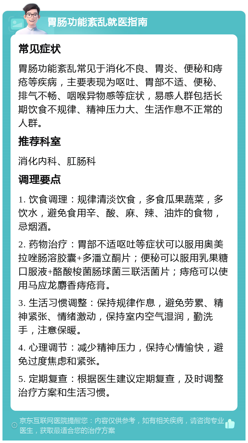 胃肠功能紊乱就医指南 常见症状 胃肠功能紊乱常见于消化不良、胃炎、便秘和痔疮等疾病，主要表现为呕吐、胃部不适、便秘、排气不畅、咽喉异物感等症状，易感人群包括长期饮食不规律、精神压力大、生活作息不正常的人群。 推荐科室 消化内科、肛肠科 调理要点 1. 饮食调理：规律清淡饮食，多食瓜果蔬菜，多饮水，避免食用辛、酸、麻、辣、油炸的食物，忌烟酒。 2. 药物治疗：胃部不适呕吐等症状可以服用奥美拉唑肠溶胶囊+多潘立酮片；便秘可以服用乳果糖口服液+酪酸梭菌肠球菌三联活菌片；痔疮可以使用马应龙麝香痔疮膏。 3. 生活习惯调整：保持规律作息，避免劳累、精神紧张、情绪激动，保持室内空气湿润，勤洗手，注意保暖。 4. 心理调节：减少精神压力，保持心情愉快，避免过度焦虑和紧张。 5. 定期复查：根据医生建议定期复查，及时调整治疗方案和生活习惯。