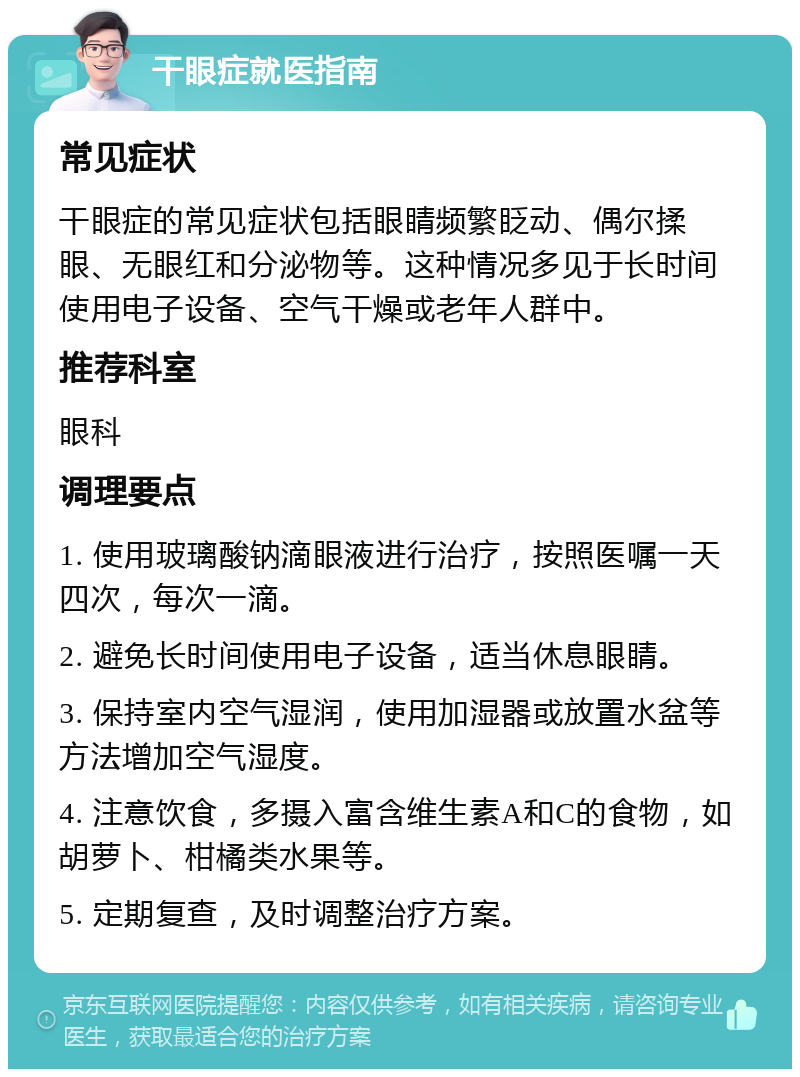 干眼症就医指南 常见症状 干眼症的常见症状包括眼睛频繁眨动、偶尔揉眼、无眼红和分泌物等。这种情况多见于长时间使用电子设备、空气干燥或老年人群中。 推荐科室 眼科 调理要点 1. 使用玻璃酸钠滴眼液进行治疗，按照医嘱一天四次，每次一滴。 2. 避免长时间使用电子设备，适当休息眼睛。 3. 保持室内空气湿润，使用加湿器或放置水盆等方法增加空气湿度。 4. 注意饮食，多摄入富含维生素A和C的食物，如胡萝卜、柑橘类水果等。 5. 定期复查，及时调整治疗方案。