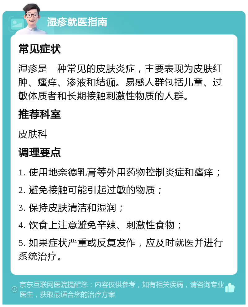 湿疹就医指南 常见症状 湿疹是一种常见的皮肤炎症，主要表现为皮肤红肿、瘙痒、渗液和结痂。易感人群包括儿童、过敏体质者和长期接触刺激性物质的人群。 推荐科室 皮肤科 调理要点 1. 使用地奈德乳膏等外用药物控制炎症和瘙痒； 2. 避免接触可能引起过敏的物质； 3. 保持皮肤清洁和湿润； 4. 饮食上注意避免辛辣、刺激性食物； 5. 如果症状严重或反复发作，应及时就医并进行系统治疗。