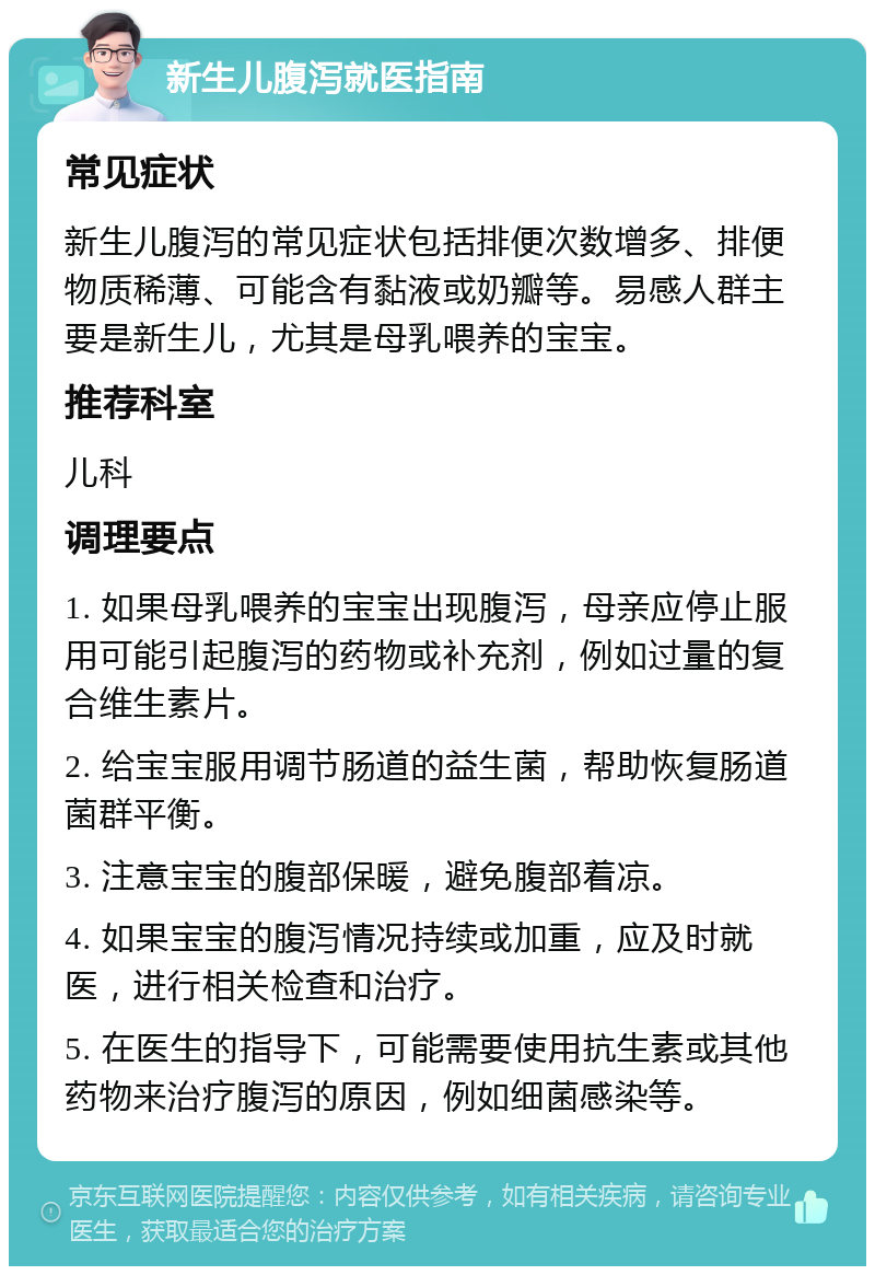 新生儿腹泻就医指南 常见症状 新生儿腹泻的常见症状包括排便次数增多、排便物质稀薄、可能含有黏液或奶瓣等。易感人群主要是新生儿，尤其是母乳喂养的宝宝。 推荐科室 儿科 调理要点 1. 如果母乳喂养的宝宝出现腹泻，母亲应停止服用可能引起腹泻的药物或补充剂，例如过量的复合维生素片。 2. 给宝宝服用调节肠道的益生菌，帮助恢复肠道菌群平衡。 3. 注意宝宝的腹部保暖，避免腹部着凉。 4. 如果宝宝的腹泻情况持续或加重，应及时就医，进行相关检查和治疗。 5. 在医生的指导下，可能需要使用抗生素或其他药物来治疗腹泻的原因，例如细菌感染等。