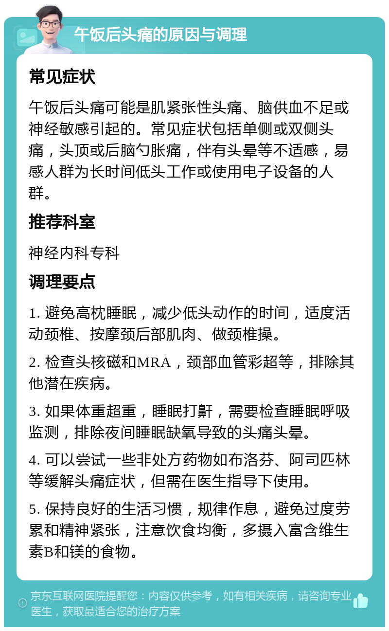 午饭后头痛的原因与调理 常见症状 午饭后头痛可能是肌紧张性头痛、脑供血不足或神经敏感引起的。常见症状包括单侧或双侧头痛，头顶或后脑勺胀痛，伴有头晕等不适感，易感人群为长时间低头工作或使用电子设备的人群。 推荐科室 神经内科专科 调理要点 1. 避免高枕睡眠，减少低头动作的时间，适度活动颈椎、按摩颈后部肌肉、做颈椎操。 2. 检查头核磁和MRA，颈部血管彩超等，排除其他潜在疾病。 3. 如果体重超重，睡眠打鼾，需要检查睡眠呼吸监测，排除夜间睡眠缺氧导致的头痛头晕。 4. 可以尝试一些非处方药物如布洛芬、阿司匹林等缓解头痛症状，但需在医生指导下使用。 5. 保持良好的生活习惯，规律作息，避免过度劳累和精神紧张，注意饮食均衡，多摄入富含维生素B和镁的食物。