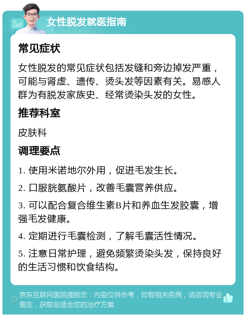 女性脱发就医指南 常见症状 女性脱发的常见症状包括发缝和旁边掉发严重，可能与肾虚、遗传、烫头发等因素有关。易感人群为有脱发家族史、经常烫染头发的女性。 推荐科室 皮肤科 调理要点 1. 使用米诺地尔外用，促进毛发生长。 2. 口服胱氨酸片，改善毛囊营养供应。 3. 可以配合复合维生素B片和养血生发胶囊，增强毛发健康。 4. 定期进行毛囊检测，了解毛囊活性情况。 5. 注意日常护理，避免频繁烫染头发，保持良好的生活习惯和饮食结构。