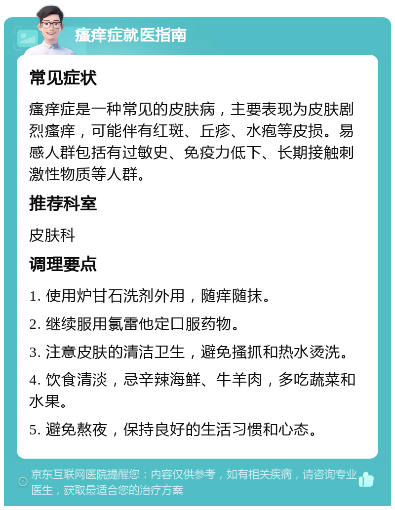 瘙痒症就医指南 常见症状 瘙痒症是一种常见的皮肤病，主要表现为皮肤剧烈瘙痒，可能伴有红斑、丘疹、水疱等皮损。易感人群包括有过敏史、免疫力低下、长期接触刺激性物质等人群。 推荐科室 皮肤科 调理要点 1. 使用炉甘石洗剂外用，随痒随抹。 2. 继续服用氯雷他定口服药物。 3. 注意皮肤的清洁卫生，避免搔抓和热水烫洗。 4. 饮食清淡，忌辛辣海鲜、牛羊肉，多吃蔬菜和水果。 5. 避免熬夜，保持良好的生活习惯和心态。