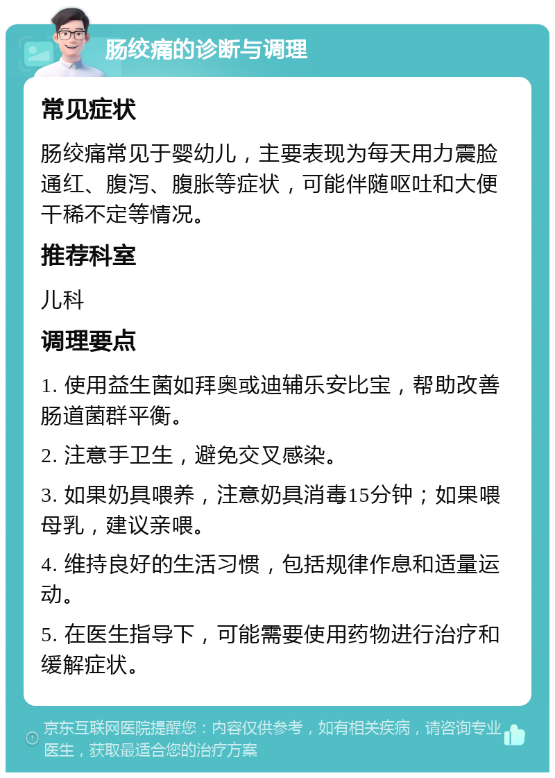 肠绞痛的诊断与调理 常见症状 肠绞痛常见于婴幼儿，主要表现为每天用力震脸通红、腹泻、腹胀等症状，可能伴随呕吐和大便干稀不定等情况。 推荐科室 儿科 调理要点 1. 使用益生菌如拜奥或迪辅乐安比宝，帮助改善肠道菌群平衡。 2. 注意手卫生，避免交叉感染。 3. 如果奶具喂养，注意奶具消毒15分钟；如果喂母乳，建议亲喂。 4. 维持良好的生活习惯，包括规律作息和适量运动。 5. 在医生指导下，可能需要使用药物进行治疗和缓解症状。