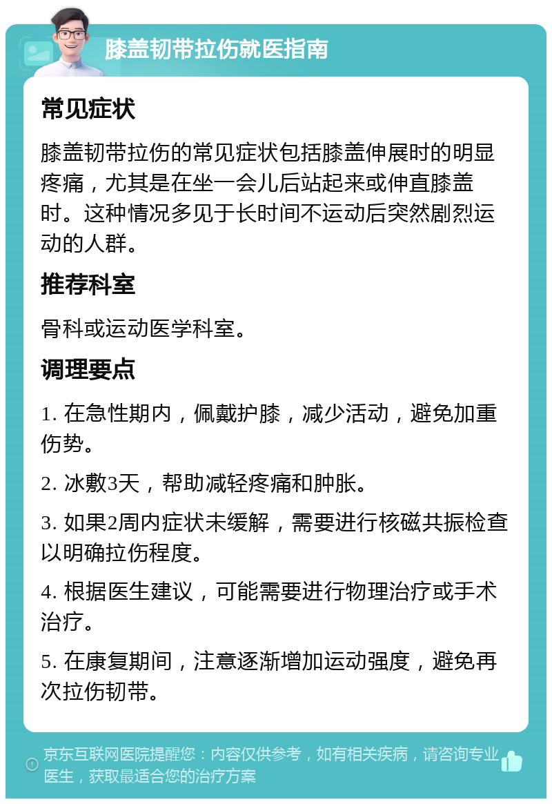 膝盖韧带拉伤就医指南 常见症状 膝盖韧带拉伤的常见症状包括膝盖伸展时的明显疼痛，尤其是在坐一会儿后站起来或伸直膝盖时。这种情况多见于长时间不运动后突然剧烈运动的人群。 推荐科室 骨科或运动医学科室。 调理要点 1. 在急性期内，佩戴护膝，减少活动，避免加重伤势。 2. 冰敷3天，帮助减轻疼痛和肿胀。 3. 如果2周内症状未缓解，需要进行核磁共振检查以明确拉伤程度。 4. 根据医生建议，可能需要进行物理治疗或手术治疗。 5. 在康复期间，注意逐渐增加运动强度，避免再次拉伤韧带。