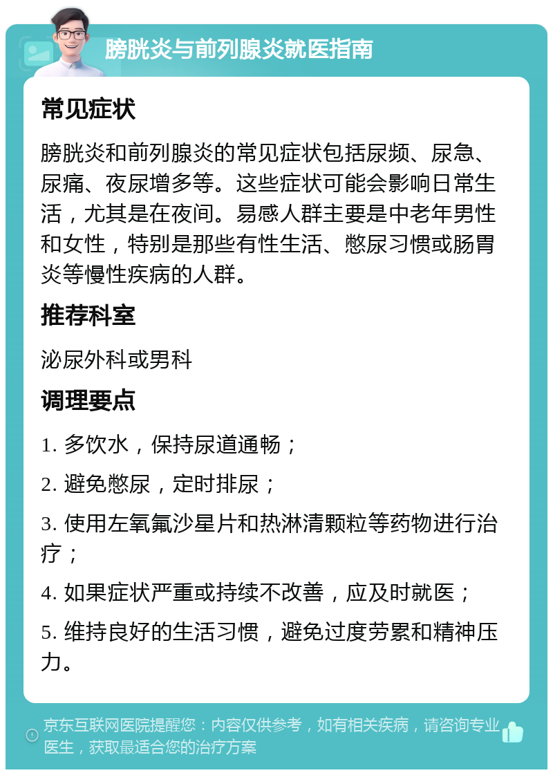 膀胱炎与前列腺炎就医指南 常见症状 膀胱炎和前列腺炎的常见症状包括尿频、尿急、尿痛、夜尿增多等。这些症状可能会影响日常生活，尤其是在夜间。易感人群主要是中老年男性和女性，特别是那些有性生活、憋尿习惯或肠胃炎等慢性疾病的人群。 推荐科室 泌尿外科或男科 调理要点 1. 多饮水，保持尿道通畅； 2. 避免憋尿，定时排尿； 3. 使用左氧氟沙星片和热淋清颗粒等药物进行治疗； 4. 如果症状严重或持续不改善，应及时就医； 5. 维持良好的生活习惯，避免过度劳累和精神压力。