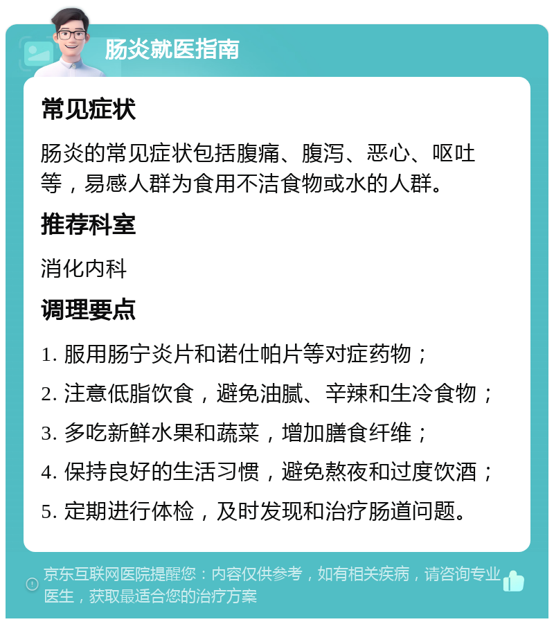 肠炎就医指南 常见症状 肠炎的常见症状包括腹痛、腹泻、恶心、呕吐等，易感人群为食用不洁食物或水的人群。 推荐科室 消化内科 调理要点 1. 服用肠宁炎片和诺仕帕片等对症药物； 2. 注意低脂饮食，避免油腻、辛辣和生冷食物； 3. 多吃新鲜水果和蔬菜，增加膳食纤维； 4. 保持良好的生活习惯，避免熬夜和过度饮酒； 5. 定期进行体检，及时发现和治疗肠道问题。