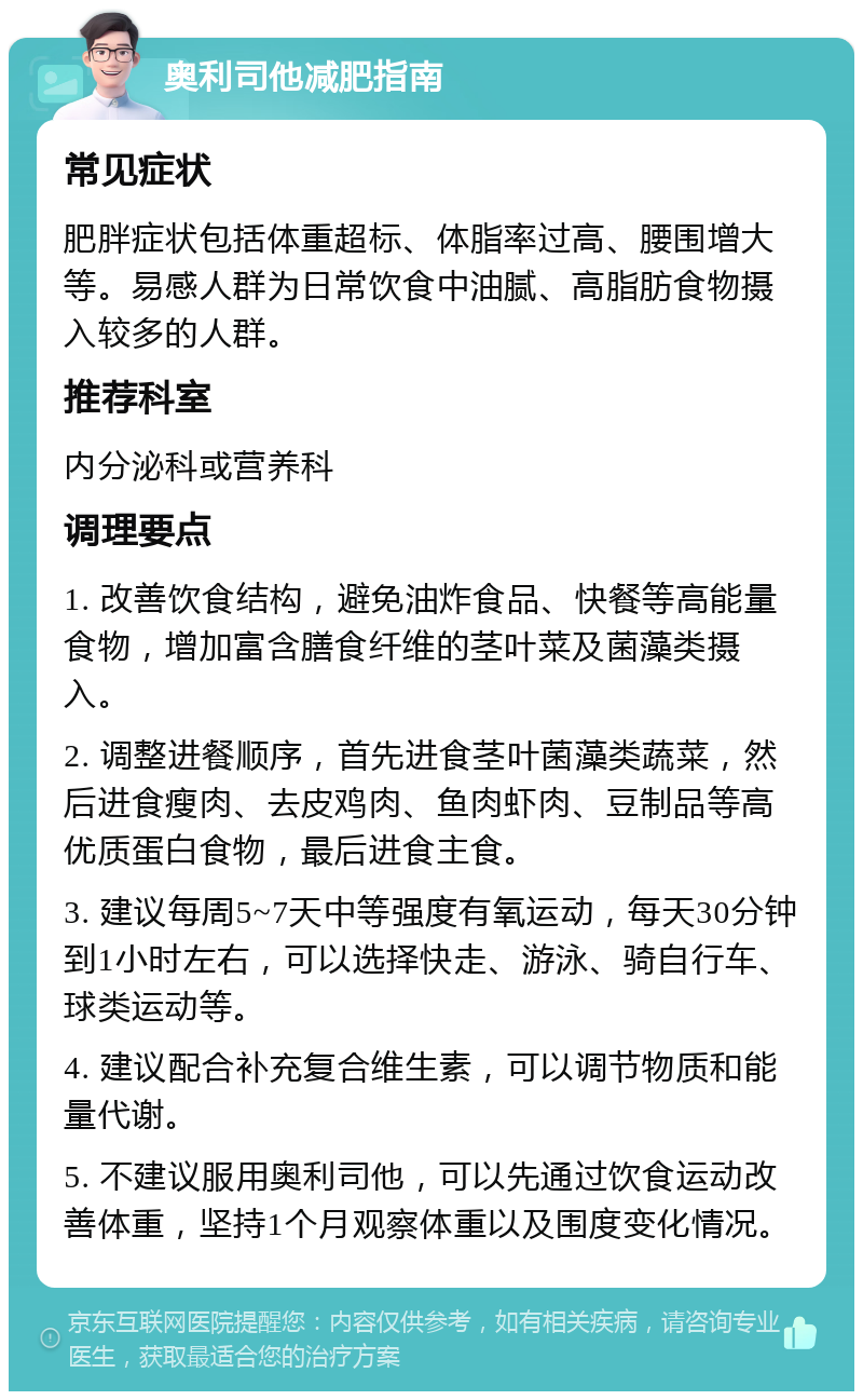 奥利司他减肥指南 常见症状 肥胖症状包括体重超标、体脂率过高、腰围增大等。易感人群为日常饮食中油腻、高脂肪食物摄入较多的人群。 推荐科室 内分泌科或营养科 调理要点 1. 改善饮食结构，避免油炸食品、快餐等高能量食物，增加富含膳食纤维的茎叶菜及菌藻类摄入。 2. 调整进餐顺序，首先进食茎叶菌藻类蔬菜，然后进食瘦肉、去皮鸡肉、鱼肉虾肉、豆制品等高优质蛋白食物，最后进食主食。 3. 建议每周5~7天中等强度有氧运动，每天30分钟到1小时左右，可以选择快走、游泳、骑自行车、球类运动等。 4. 建议配合补充复合维生素，可以调节物质和能量代谢。 5. 不建议服用奥利司他，可以先通过饮食运动改善体重，坚持1个月观察体重以及围度变化情况。