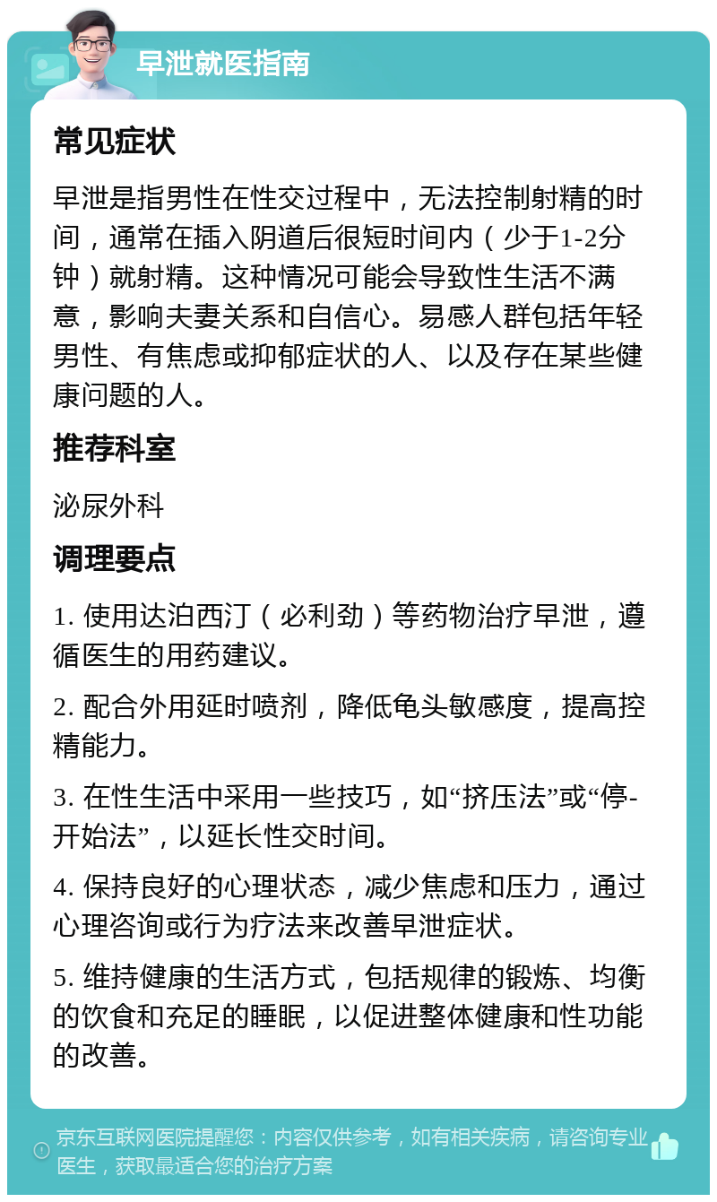 早泄就医指南 常见症状 早泄是指男性在性交过程中，无法控制射精的时间，通常在插入阴道后很短时间内（少于1-2分钟）就射精。这种情况可能会导致性生活不满意，影响夫妻关系和自信心。易感人群包括年轻男性、有焦虑或抑郁症状的人、以及存在某些健康问题的人。 推荐科室 泌尿外科 调理要点 1. 使用达泊西汀（必利劲）等药物治疗早泄，遵循医生的用药建议。 2. 配合外用延时喷剂，降低龟头敏感度，提高控精能力。 3. 在性生活中采用一些技巧，如“挤压法”或“停-开始法”，以延长性交时间。 4. 保持良好的心理状态，减少焦虑和压力，通过心理咨询或行为疗法来改善早泄症状。 5. 维持健康的生活方式，包括规律的锻炼、均衡的饮食和充足的睡眠，以促进整体健康和性功能的改善。