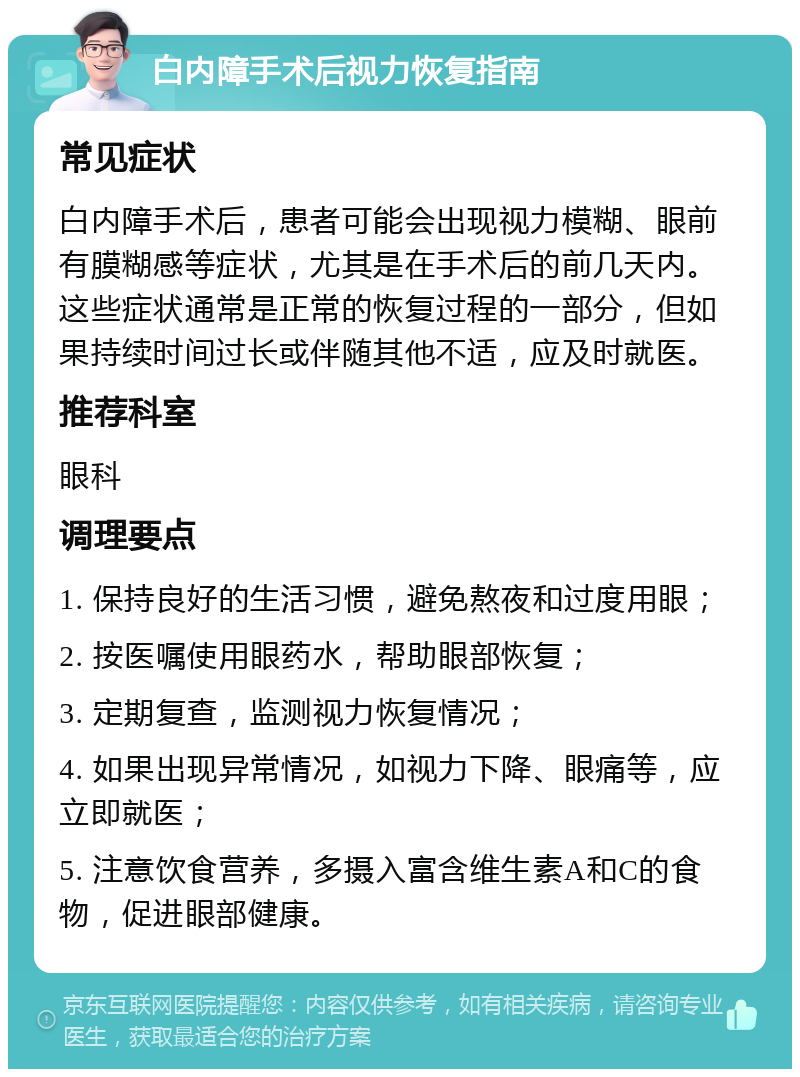 白内障手术后视力恢复指南 常见症状 白内障手术后，患者可能会出现视力模糊、眼前有膜糊感等症状，尤其是在手术后的前几天内。这些症状通常是正常的恢复过程的一部分，但如果持续时间过长或伴随其他不适，应及时就医。 推荐科室 眼科 调理要点 1. 保持良好的生活习惯，避免熬夜和过度用眼； 2. 按医嘱使用眼药水，帮助眼部恢复； 3. 定期复查，监测视力恢复情况； 4. 如果出现异常情况，如视力下降、眼痛等，应立即就医； 5. 注意饮食营养，多摄入富含维生素A和C的食物，促进眼部健康。