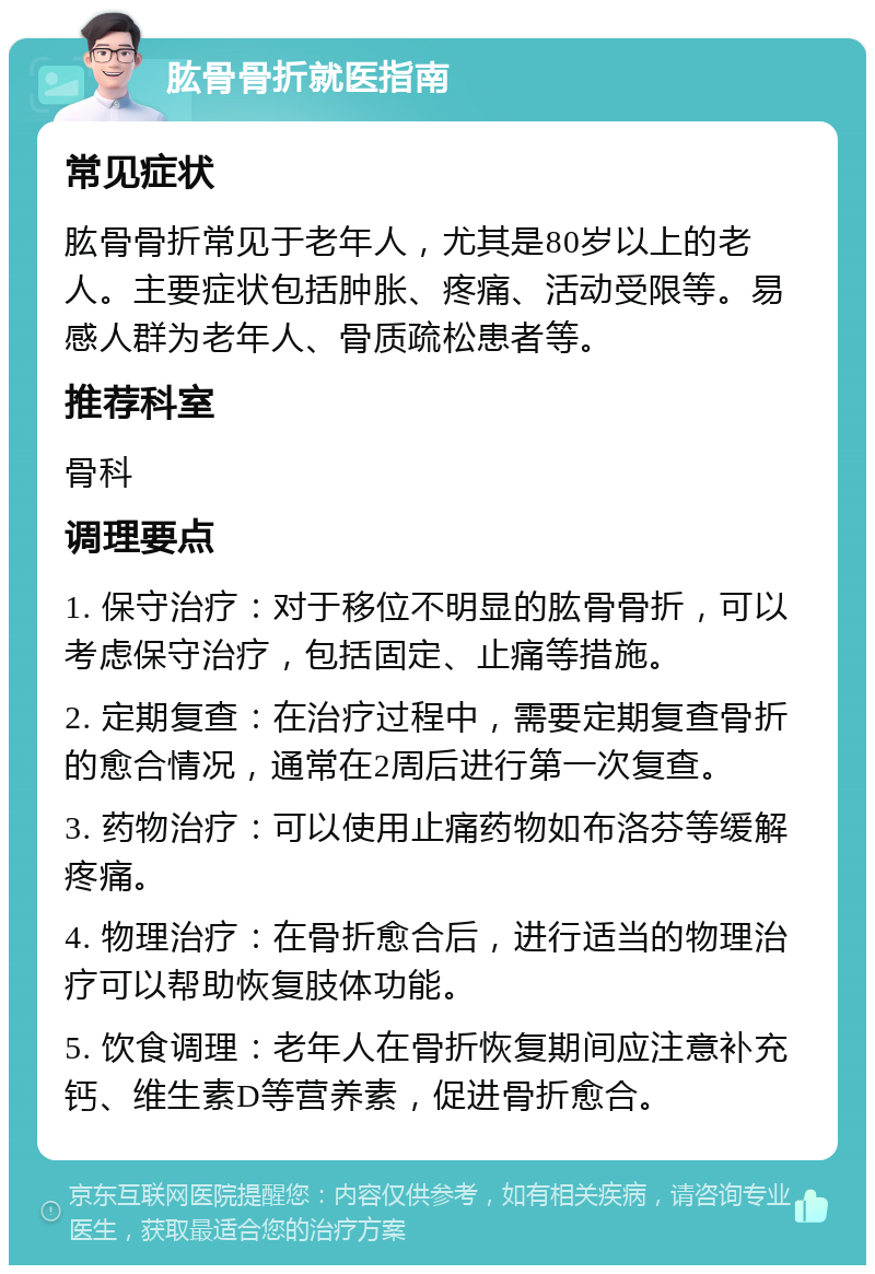 肱骨骨折就医指南 常见症状 肱骨骨折常见于老年人，尤其是80岁以上的老人。主要症状包括肿胀、疼痛、活动受限等。易感人群为老年人、骨质疏松患者等。 推荐科室 骨科 调理要点 1. 保守治疗：对于移位不明显的肱骨骨折，可以考虑保守治疗，包括固定、止痛等措施。 2. 定期复查：在治疗过程中，需要定期复查骨折的愈合情况，通常在2周后进行第一次复查。 3. 药物治疗：可以使用止痛药物如布洛芬等缓解疼痛。 4. 物理治疗：在骨折愈合后，进行适当的物理治疗可以帮助恢复肢体功能。 5. 饮食调理：老年人在骨折恢复期间应注意补充钙、维生素D等营养素，促进骨折愈合。