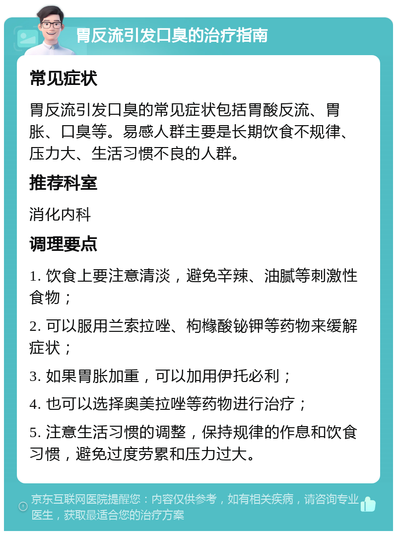 胃反流引发口臭的治疗指南 常见症状 胃反流引发口臭的常见症状包括胃酸反流、胃胀、口臭等。易感人群主要是长期饮食不规律、压力大、生活习惯不良的人群。 推荐科室 消化内科 调理要点 1. 饮食上要注意清淡，避免辛辣、油腻等刺激性食物； 2. 可以服用兰索拉唑、枸橼酸铋钾等药物来缓解症状； 3. 如果胃胀加重，可以加用伊托必利； 4. 也可以选择奥美拉唑等药物进行治疗； 5. 注意生活习惯的调整，保持规律的作息和饮食习惯，避免过度劳累和压力过大。