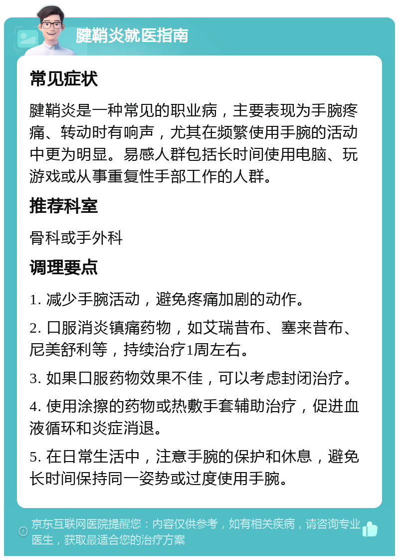 腱鞘炎就医指南 常见症状 腱鞘炎是一种常见的职业病，主要表现为手腕疼痛、转动时有响声，尤其在频繁使用手腕的活动中更为明显。易感人群包括长时间使用电脑、玩游戏或从事重复性手部工作的人群。 推荐科室 骨科或手外科 调理要点 1. 减少手腕活动，避免疼痛加剧的动作。 2. 口服消炎镇痛药物，如艾瑞昔布、塞来昔布、尼美舒利等，持续治疗1周左右。 3. 如果口服药物效果不佳，可以考虑封闭治疗。 4. 使用涂擦的药物或热敷手套辅助治疗，促进血液循环和炎症消退。 5. 在日常生活中，注意手腕的保护和休息，避免长时间保持同一姿势或过度使用手腕。